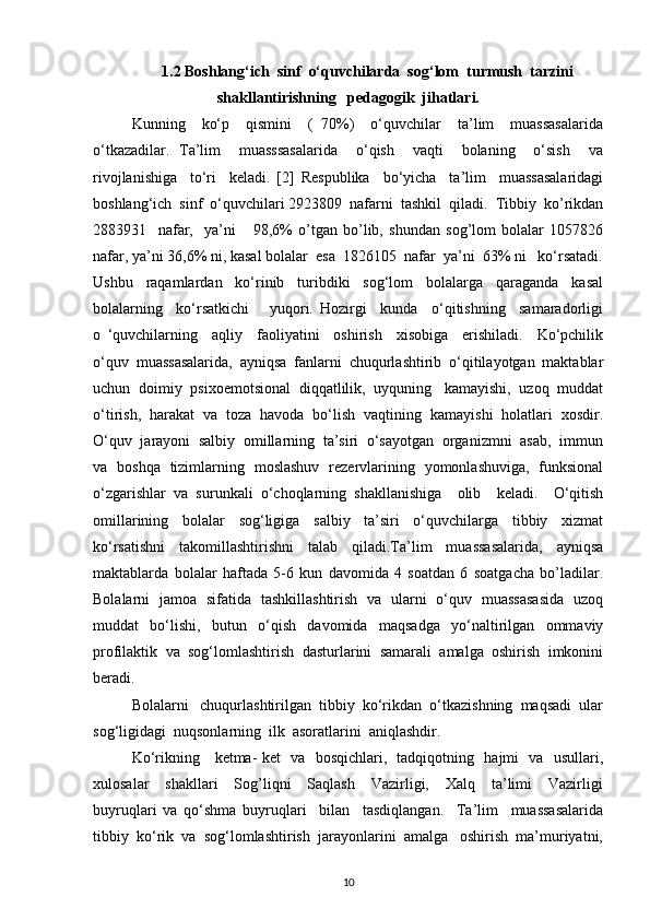 1.2 Boshlang‘ich  sinf  o‘quvchilarda  sog‘lom  turmush  tarzini
shakllantirishning   pedagogik  jihatlari.
Kunning     ko‘p     qismini     (   70%)     o‘quvchilar     ta’lim     muassasalarida
o‘tkazadilar.   Ta’lim     muasssasalarida     o‘qish     vaqti     bolaning     o‘sish     va
rivojlanishiga     to‘ri     keladi.   [2]   Respublika     bo‘yicha     ta’lim     muassasalaridagi
boshlang‘ich  sinf  o‘quvchilari 2923809  nafarni  tashkil  qiladi.  Tibbiy  ko’rikdan
2883931     nafar,     ya’ni       98,6%   o’tgan   bo’lib,   shundan   sog’lom   bolalar   1057826
nafar, ya’ni 36,6% ni, kasal bolalar  esa  1826105  nafar  ya’ni  63% ni   ko‘rsatadi.
Ushbu     raqamlardan     ko‘rinib     turibdiki     sog‘lom     bolalarga     qaraganda     kasal
bolalarning     ko‘rsatkichi       yuqori.   Hozirgi     kunda     o‘qitishning     samaradorligi
o   ‘quvchilarning     aqliy     faoliyatini     oshirish     xisobiga     erishiladi.     Ko‘pchilik
o‘quv   muassasalarida,   ayniqsa   fanlarni   chuqurlashtirib   o‘qitilayotgan   maktablar
uchun  doimiy  psixoemotsional  diqqatlilik,  uyquning   kamayishi,  uzoq  muddat
o‘tirish,  harakat  va  toza  havoda  bo‘lish  vaqtining  kamayishi  holatlari  xosdir.
O‘quv  jarayoni  salbiy  omillarning  ta’siri  o‘sayotgan  organizmni  asab,  immun
va   boshqa   tizimlarning   moslashuv   rezervlarining   yomonlashuviga,   funksional
o‘zgarishlar   va   surunkali   o‘choqlarning   shakllanishiga     olib     keladi.     O‘qitish
omillarining     bolalar     sog‘ligiga     salbiy     ta’siri     o‘quvchilarga     tibbiy     xizmat
ko‘rsatishni   takomillashtirishni   talab   qiladi.Ta’lim   muassasalarida,   ayniqsa
maktablarda   bolalar   haftada   5-6   kun   davomida   4   soatdan   6   soatgacha   bo’ladilar.
Bolalarni   jamoa   sifatida   tashkillashtirish   va   ularni   o‘quv   muassasasida   uzoq
muddat   bo‘lishi,   butun   o‘qish   davomida   maqsadga   yo‘naltirilgan   ommaviy
profilaktik   va   sog‘lomlashtirish   dasturlarini   samarali   amalga   oshirish   imkonini
beradi.  
Bolalarni   chuqurlashtirilgan  tibbiy  ko‘rikdan  o‘tkazishning  maqsadi  ular
sog‘ligidagi  nuqsonlarning  ilk  asoratlarini  aniqlashdir.
Ko‘rikning     ketma- ket   va   bosqichlari,   tadqiqotning   hajmi   va   usullari,
xulosalar     shakllari     Sog’liqni     Saqlash     Vazirligi,     Xalq     ta’limi     Vazirligi
buyruqlari   va   qo‘shma   buyruqlari     bilan     tasdiqlangan.     Ta’lim     muassasalarida
tibbiy  ko‘rik  va  sog‘lomlashtirish  jarayonlarini  amalga   oshirish  ma’muriyatni,
10 