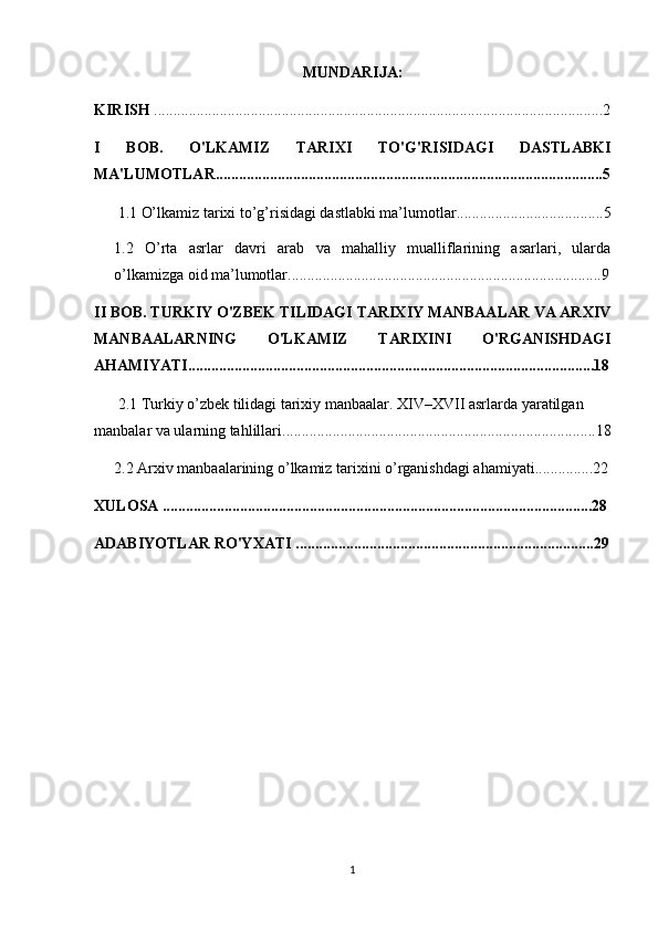 MUNDARIJA:
KIRISH  ....................................................................................................................2
I   BOB.   O'LKAMIZ   TARIXI   TO'G'RISIDAGI   DASTLABKI
MA'LUMOTLAR....................................................................................................5
1.1   O’lkamiz tarixi to’g’risidagi dastlabki ma’lumotlar ......................................5
1.2   O’rta   asrlar   davri   arab   va   mahalliy   mualliflarining   asarlari,   ularda
o’lkamizga oid ma’lumotlar ......................................................................... ........9
II BOB. TURKIY O'ZBEK TILIDAGI TARIXIY MANBAALAR VA ARXIV
MANBAALARNING   O'LKAMIZ   TARIXINI   O'RGANISHDAGI
AHAMIYATI.........................................................................................................18
2.1  Turkiy o’zbek tilidagi tarixiy manbaalar. XIV–XVII asrlarda yaratilgan 
manbalar va ularning tahlillari .................................................................................18
2.2  Arxiv manbaalarining o’lkamiz tarixini o’rganishdagi ahamiyati ...............22
XULOSA ...............................................................................................................28
ADABIYOTLAR RO'YXATI .............................................................................29
1 