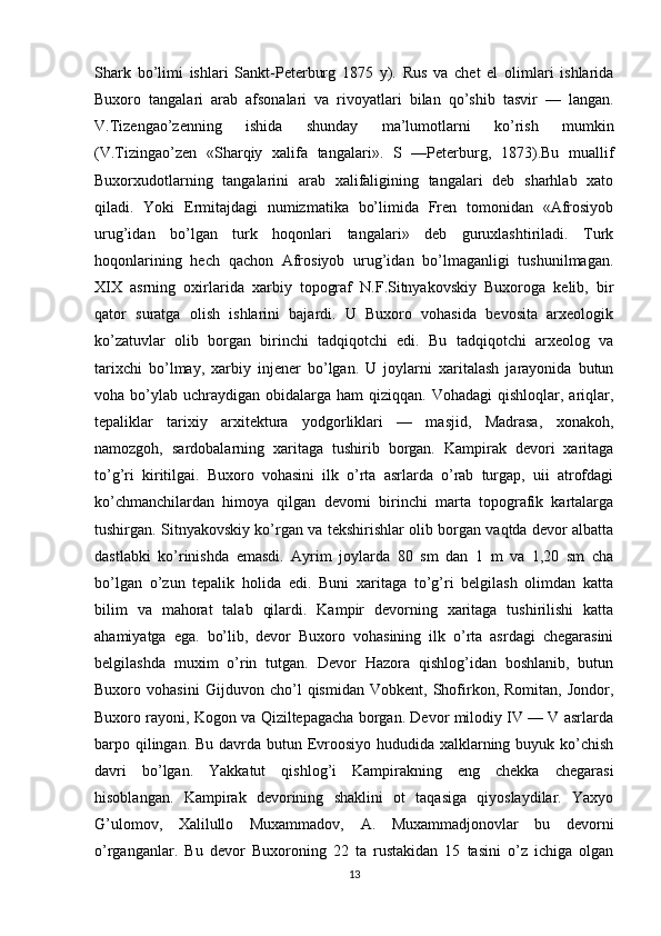 Shark   bo’limi   ishlari   Sankt-Peterburg   1875   y).   Rus   va   chet   el   olimlari   ishlarida
Buxoro   tangalari   arab   afsonalari   va   rivoyatlari   bilan   qo’shib   tasvir   —   langan.
V.Tizengao’zenning   ishida   shunday   ma’lumotlarni   ko’rish   mumkin
(V.Tizingao’zen   «Sharqiy   xalifa   tanga lari».   S   —Peterburg,   1873).Bu   muallif
Buxorxudotlarning   tangalarini   arab   xalifaligining   tangalari   deb   sharhlab   xato
qiladi.   Yoki   Ermitajdagi   numizmatika   bo’limida   Fren   tomonidan   «Afrosiyob
urug’idan   bo’lgan   turk   hoqonlari   tangalari»   deb   guruxlashtiriladi.   Turk
hoqonlarining   hech   qachon   Afrosiyob   urug’idan   bo’lmaganligi   tushunilmagan.
XIX   asrning   oxirlarida   xarbiy   topograf   N.F.Sitnyakovskiy   Buxoroga   kelib,   bir
qator   suratga   olish   ishlarini   bajardi.   U   Buxoro   vohasida   bevosita   arxeologik
ko’zatuvlar   olib   borgan   birinchi   tadqiqotchi   edi.   Bu   tadqiqotchi   arxeolog   va
tarixchi   bo’lmay,   xarbiy   injener   bo’lgan.   U   joylarni   xaritalash   jarayonida   butun
voha bo’ylab  uchraydigan  obidalarga  ham  qiziqqan.  Vohadagi   qishloqlar, ariqlar,
tepaliklar   tarixiy   arxitektura   yodgorliklari   —   masjid,   Madrasa,   xonakoh,
namozgoh,   sardobalarning   xaritaga   tushirib   borgan.   Kampirak   devori   xaritaga
to’g’ri   kiritilgai.   Buxoro   vohasini   ilk   o’rta   asrlarda   o’rab   turgap,   uii   atrofdagi
ko’chmanchilardan   himoya   qilgan   devorni   birinchi   marta   topografik   kartalarga
tushirgan. Sitnyakovskiy ko’rgan va tekshirishlar olib borgan vaqtda devor albatta
dastlabki   ko’rinishda   emasdi.   Ayrim   joylarda   80   sm   dan   1   m   va   1,20   sm   cha
bo’lgan   o’zun   tepalik   holida   edi.   Buni   xaritaga   to’g’ri   belgilash   olimdan   katta
bilim   va   mahorat   talab   qilardi.   Kampir   devorning   xaritaga   tushirilishi   katta
ahamiyatga   ega.   bo’lib,   devor   Buxoro   vohasining   ilk   o’rta   asrdagi   chegarasini
belgilashda   muxim   o’rin   tutgan.   Devor   Hazora   qishlog’idan   boshlanib,   butun
Buxoro   vohasini   Gijduvon   cho’l   qismidan   Vobkent,   Shofirkon,   Romitan,   Jondor,
Buxoro rayoni, Kogon va Qiziltepagacha borgan. Devor milodiy IV — V asrlarda
barpo qilingan. Bu davrda butun Evroosiyo hududida xalklarning buyuk ko’chish
davri   bo’lgan.   Yakkatut   qishlog’i   Kampirakning   eng   chekka   chegarasi
hisoblangan.   Kampirak   devorining   shaklini   ot   taqasiga   qiyoslaydilar.   Yaxyo
G’ulomov,   Xalilullo   Muxammadov,   A.   Muxammadjonovlar   bu   devorni
o’rganganlar.   Bu   devor   Buxoroning   22   ta   rustakidan   15   tasini   o’z   ichiga   olgan
13 