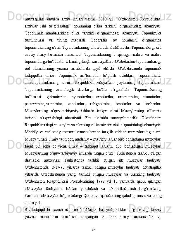 mustaqilligi   davrida   arxiv   ishlari   tizimi.   2010   yil   “O‘zbekiston   Respublikasi
arxivlar   ishi   to‘g‘risidagi”   qonunning   o‘lka   tarixini   o‘rganishdagi   ahamiyati.
Toponimik   manbalarning   o‘lka   tarixini   o‘rganishdagi   ahamiyati   Toponimika
tushunchasi   va   uning   maqsadi.   Geografik   joy   nomlarini   o‘rganishda
toponimikaning o‘rni. Toponimikaning fan sifatida shakllanishi. Toponimikaga oid
asosiy   ilmiy   terminlar   mazmuni.   Toponimikaning   2   qismga:   mikro   va   makro
toponimlarga bo‘linishi. Ularning farqli xususiyatlari. O‘zbekiston toponimikasiga
oid   atamalarning   yozma   manbalarda   qayd   etilishi.   O‘zbekistonda   toponimik
tadqiqotlar   tarixi.   Toponimik   ma’lumotlar   to‘plash   uslublari.   Toponimikada
antrotoponimlarning   o‘rni.   Respublika   viloyatlari   joylarining   toponimikasi.
Toponimikaning   xronologik   davrlarga   bo‘lib   o‘rganilishi.   Toponimikaning
bo‘limlari:   gidronimika,   oykonimika,   oronimika,   urbanomika,   etnonimlar,
patronimlar,   xronimlar ,   zoonimlar,   religonimlar,   teonimlar   va   boshqalar.
Muzeylarning   o‘quv-tarbiyaviy   ishlarda   tutgan   o‘rni   Muzeylarning   o‘lkamiz
tarixini   o‘rganishdagi   ahamiyati.   Fan   tizimida   muzeyshunoslik.   O‘zbekiston
Respublikasidagi  muzeylar va ularning o‘lkamiz tarixini o‘rganishdagi  ahamiyati.
Moddiy   va   ma’naviy   merosni   asrash   hamda   targ‘ib   etishda   muzeylarning   o‘rni.
Muzey turlari, ilmiy tadqiqot, madaniy – ma’rifiy ishlar olib boriladigan muzeylar,
faqat   bir   soha   bo‘yicha   ilmiy   –   tadqiqot   ishlarni   olib   boriladigan   muzeylar.
Muzeylarning   o‘quv-tarbiyaviy   ishlarda   tutgan   o‘rni.   Turkistonda   tashkil   etilgan
dastlabki   muzeylar.   Turkistonda   tashkil   etilgan   ilk   muzeylar   faoliyati.
O‘zbekistonda   1917-90   yillarda   tashkil   etilgan   muzeylar   faoliyati.   Mustaqillik
yillarida   O‘zbekistonda   yangi   tashkil   etilgan   muzeylar   va   ularning   faoliyati.
O‘zbekiston   Respublikasi   Prezidentining   1998   yil   12   yanvarda   qabul   qilingan
«Muzeylar   faoliyatini   tubdan   yaxshilash   va   takomillashtirish   to‘g‘risida»gi
Farmoni. «Muzeylar to‘g‘risida»gi Qonun va qarorlarning qabul qilinishi va uning
ahamiyati.
Bu   tadqiqotchi   qazish   ishlarini   boshlaguncha,   yodgorliklar   to’g’risidagi   tarixiy
yozma   manbalarni   atroflicha   o’rgangan   va   anik   ilmiy   tushunchalar   va
17 