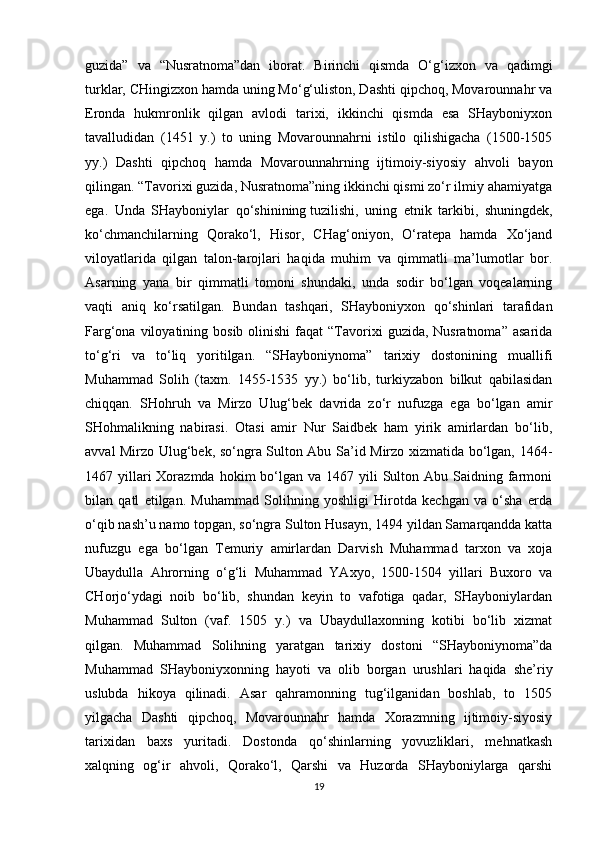 guzida”   va   “Nusratnoma”dan   iborat.   Birinchi   qismda   O‘g‘izxon   va   qadimgi
turklar, CHingizxon hamda uning Mo‘g‘uliston, Dashti qipchoq, Movarounnahr va
Eronda   hukmronlik   qilgan   avlodi   tarixi,   ikkinchi   qismda   esa   SHayboniyxon
tavalludidan   (1451   y.)   to   uning   Movarounnahrni   istilo   qilishigacha   (1500-1505
yy.)   Dashti   qipchoq   hamda   Movarounnahrning   ijtimoiy-siyosiy   ahvoli   bayon
qilingan. “Tavorixi guzida, Nusratnoma”ning ikkinchi qismi zo‘r ilmiy ahamiyatga
ega.   Unda   SHayboniylar   qo‘shinining   tuzilishi ,   uning   etnik   tarkibi,   shuningdek,
ko‘chmanchilarning   Qorako‘l,   Hisor,   CHag‘oniyon,   O‘ratepa   hamda   Xo‘jand
viloyatlarida   qilgan   talon-tarojlari   haqida   muhim   va   qimmatli   ma’lumotlar   bor.
Asarning   yana   bir   qimmatli   tomoni   shundaki,   unda   sodir   bo‘lgan   voqealarning
vaqti   aniq   ko‘rsatilgan.   Bundan   tashqari,   SHayboniyxon   qo‘shinlari   tarafidan
Farg‘ona  viloyatining  bosib  olinishi  faqat   “Tavorixi   guzida, Nusratnoma”  asarida
to‘g‘ri   va   to‘liq   yoritilgan.   “SHayboniynoma”   tarixiy   dostonining   muallifi
Muhammad   Solih   (taxm.   1455-1535   yy.)   bo‘lib,   turkiyzabon   bilkut   qabilasidan
chiqqan.   SHohruh   va   Mirzo   Ulug‘bek   davrida   zo‘r   nufuzga   ega   bo‘lgan   amir
SHohmalikning   nabirasi.   Otasi   amir   Nur   Saidbek   ham   yirik   amirlardan   bo‘lib,
avval Mirzo Ulug‘bek, so‘ngra Sulton Abu Sa’id Mirzo xizmatida bo‘lgan, 1464-
1467 yillari  Xorazmda  hokim  bo‘lgan va  1467 yili   Sulton  Abu Saidning  farmoni
bilan   qatl   etilgan.   Muhammad   Solihning   yoshligi   Hirotda   kechgan   va   o‘sha   erda
o‘qib nash’u   namo topgan , so‘ngra Sulton Husayn, 1494 yildan Samarqandda katta
nufuzgu   ega   bo‘lgan   Temuriy   amirlardan   Darvish   Muhammad   tarxon   va   xoja
Ubaydulla   Ahrorning   o‘g‘li   Muhammad   YAxyo,   1500-1504   yillari   Buxoro   va
CHorjo‘ydagi   noib   bo‘lib,   shundan   keyin   to   vafotiga   qadar,   SHayboniylardan
Muhammad   Sulton   (vaf.   1505   y.)   va   Ubaydullaxonning   kotibi   bo‘lib   xizmat
qilgan.   Muhammad   Solihning   yaratgan   tarixiy   dostoni   “SHayboniynoma”da
Muhammad   SHayboniyxonning   hayoti   va   olib   borgan   urushlari   haqida   she’riy
uslubda   hikoya   qilinadi.   Asar   qahramonning   tug‘ilganidan   boshlab,   to   1505
yilgacha   Dashti   qipchoq,   Movarounnahr   hamda   Xorazmning   ijtimoiy-siyosiy
tarixidan   baxs   yuritadi.   Dostonda   qo‘shinlarning   yovuzliklari,   mehnatkash
xalqning   og‘ir   ahvoli,   Qorako‘l,   Qarshi   va   Huzorda   SHayboniylarga   qarshi
19 