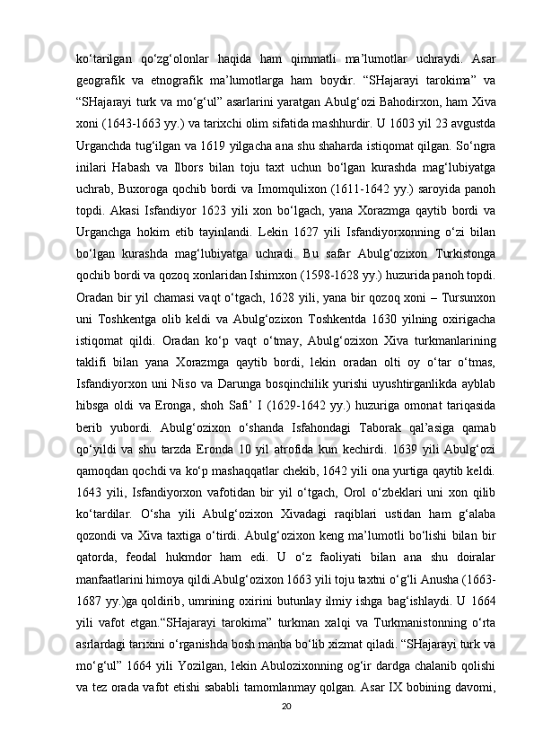 ko‘tarilgan   qo‘zg‘olonlar   haqida   ham   qimmatli   ma’lumotlar   uchraydi.   Asar
geografik   va   etnografik   ma’lumotlarga   ham   boydir.   “SHajarayi   tarokima”   va
“SHajarayi turk va mo‘g‘ul” asarlarini yaratgan Abulg‘ozi   Bahodirxon , ham Xiva
xoni (1643-1663 yy.) va tarixchi olim sifatida mashhurdir. U 1603 yil 23 avgustda
Urganchda tug‘ilgan va 1619 yilgacha ana shu shaharda istiqomat qilgan. So‘ngra
inilari   Habash   va   Ilbors   bilan   toju   taxt   uchun   bo‘lgan   kurashda   mag‘lubiyatga
uchrab, Buxoroga  qochib bordi  va  Imomqulixon  (1611-1642  yy.)   saroyida panoh
topdi.   Akasi   Isfandiyor   1623   yili   xon   bo‘lgach,   yana   Xorazmga   qaytib   bordi   va
Urganchga   hokim   etib   tayinlandi.   Lekin   1627   yili   Isfandiyorxonning   o‘zi   bilan
bo‘lgan   kurashda   mag‘lubiyatga   uchradi.   Bu   safar   Abulg‘ozixon   Turkistonga
qochib bordi va qozoq xonlaridan Ishimxon (1598-1628 yy.) huzurida panoh topdi.
Oradan bir yil chamasi vaqt o‘tgach, 1628 yili, yana bir qozoq xoni – Tursunxon
uni   Toshkentga   olib   keldi   va   Abulg‘ozixon   Toshkentda   1630   yilning   oxirigacha
istiqomat   qildi.   Oradan   ko‘p   vaqt   o‘tmay,   Abulg‘ozixon   Xiva   turkmanlarining
taklifi   bilan   yana   Xorazmga   qaytib   bordi,   lekin   oradan   olti   oy   o‘tar   o‘tmas,
Isfandiyorxon   uni   Niso   va   Darunga   bosqinchilik   yurishi   uyushtirganlikda   ayblab
hibsga   oldi   va   Eronga,   shoh   Safi’   I   (1629-1642   yy.)   huzuriga   omonat   tariqasida
berib   yubordi.   Abulg‘ozixon   o‘shanda   Isfahondagi   Taborak   qal’asiga   qamab
qo‘yildi   va   shu   tarzda   Eronda   10   yil   atrofida   kun   kechirdi.   1639   yili   Abulg‘ozi
qamoqdan qochdi va ko‘p mashaqqatlar chekib, 1642 yili ona yurtiga qaytib keldi.
1643   yili,   Isfandiyorxon   vafotidan   bir   yil   o‘tgach,   Orol   o‘zbeklari   uni   xon   qilib
ko‘tardilar.   O‘sha   yili   Abulg‘ozixon   Xivadagi   raqiblari   ustidan   ham   g‘alaba
qozondi   va   Xiva   taxtiga   o‘tirdi.   Abulg‘ozixon   keng   ma’lumotli   bo‘lishi   bilan   bir
qatorda,   feodal   hukmdor   ham   edi.   U   o‘z   faoliyati   bilan   ana   shu   doiralar
manfaatlarini himoya qildi.Abulg‘ozixon 1663 yili toju taxtni o‘g‘li Anusha (1663-
1687  yy.)ga   qoldirib ,  umrining  oxirini   butunlay  ilmiy   ishga   bag‘ishlaydi.   U   1664
yili   vafot   etgan.“SHajarayi   tarokima”   turkman   xalqi   va   Turkmanistonning   o‘rta
asrlardagi tarixini o‘rganishda bosh manba bo‘lib xizmat qiladi. “SHajarayi turk va
mo‘g‘ul”  1664  yili   Yozilgan,  lekin  Abulozixonning  og‘ir  dardga  chalanib  qolishi
va tez orada vafot etishi sababli tamomlanmay qolgan. Asar IX bobining davomi,
20 