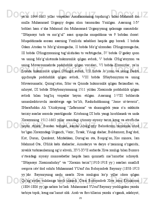 ya’ni   1644-1663   yillar   voqealari   Anushaxonning   topshirig‘i   bilan   Mahmud   ibn
mulla   Muhammad   Urganjiy   degan   olim   tomonidan   Yozilgan.   Asarning   I-IV
boblari   ham   o‘sha   Mahmud   ibn   Muhammad   Urganjiyning   qalamiga   mansubdir.
“SHajarayi   turk   va   mo‘g‘ul”   asari   qisqacha   muqaddima   va   9   bobdan   iborat.
Muqaddimada   asosan   asarning   Yozilishi   sabablari   haqida   gap   boradi.   I   bobda
Odam   Atodan   to   Mo‘g‘ulxongacha,   II   bobda   Mo‘g‘ulxondan   CHingizxongacha,
III   bobda   CHingizxonning   tug‘ulishidan   to   vafotigacha,   IV   bobda   O‘gaday   qoon
va   uning   Mo‘g‘ulistonda   hukmronlik   qilgan   avlodi ,   V   bobda   CHig‘atoyxon   va
uning   Movarounnahrda   podshohlik   qilgan   vorislari,   VI   bobda   Elxoniylar,   ya’ni
Eronda   hukmronlik   qilgan   CHingiz   avlodi,   VII   bobda   Jo‘jixon   va   uning   Dashti
qipchoqda   podshohlik   qilgan   avlodi,   VIII   bobda   SHayboniyxon   va   uning
Movarounnahr ,   Qozog‘iston,   Sibir   va   Qrimda   hukmronlik   qilgan   farzandlari   va,
nihoyat,   IX   bobda   SHayboniyxonning   1511   yildan   Xorazmda   podshohlik   qilgan
avlodi   bilan   bog‘liq   voqealar   bayon   etilgan.   Asarning   I-VIII   boblarida
umumlashtiruvchi   xarakterga   ega   bo‘lib,   Rashiduddinning   “Jome   ut-tavorix”,
SHarafuddin   Ali   YAzdiyning   “Zafarnoma”   va   shuningdek   yana   o‘n   sakkizta
tarixiy asarlar asosida yaratilgandir. Kitobning IX bobi yangi hisoblanadi va unda
Xorazmning   1512-1663   yillar   orasidagi   ijtimoiy-siyosiy   tarixi   keng   va   atroflicha
bayon   etiladi.   Bundan   tashqari,   asarda   Abulg‘oziy   Bahodirxon   zamonida   obod
bo‘lgan Xorazmdagi Urganch, Vazir, Tirsak, YAngi shahar, Buldumsoz, Bag‘dod,
Kot,   Durun,   Qumkent,   Mizdahkan,   Dorug‘an   ota,   Boqirg‘on,   Xos   minora ,   Ism
Mahmud   Ota,   CHilik   kabi   shaharlar,   Amudaryo   va   daryo   o‘zanining   o‘zgarishi,
xivalik turkmanlarning og‘ir ahvoli, XVI-XVII asrlarda Xiva xonligi bilan Buxoro
o‘rtasidagi   siyosiy   munosabatlar   haqida   ham   qimmatli   ma’lumotlar   uchraydi.
“SHajarayi   Xorazmshohiy”   va   “Xorazm   tarixi”(1910-1918   yy.)   asarlari   muallifi
serqirra   iste’dod   sohibi   Muhammad   YUsuf   ibn   Bobojonbek   Bayoniy   (1858-1923
yy.)dir.   Bayoniyning   naslu   nasabi   Xiva   xonligini   ko‘p   yillar   idora   qilgan
Qo‘ng‘irotlar   sulolasiga   borib   ulanadi.   Otasi   Bobojonbek   Xiva   xoni   Eltuzarxon
(1804-1806 yy.)ga nabira bo‘ladi. Muhammad YUsuf Bayoniy yoshligidan yaxshi
tarbiya topdi, keng ma’lumot oldi. Arab va fors tillarini yaxshi o‘rgandi, adabiyot,
21 