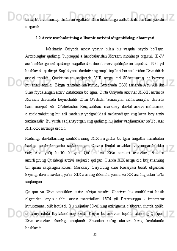 tarix, tibb va musiqa ilmlarini egalladi. SHu bilan birga xattotlik ilmini ham yaxshi
o‘rgandi. 
2.2  Arxiv manbalarining o’lkamiz tarixini o’rganishdagi ahamiyati
Markaziy   Osiyoda   arxiv   yozuv   bilan   bir   vaqtda   paydo   bo’lgan.
Arxeologlar  qadimgi Tuproqqal’a harobalaridan Xorazm  shohlarga tegishli  III-IV
asr boshlariga oid qadimgi hujjatlardan iborat arxiv qoldiqlarini topishdi. 1930 yil
boshlarida qadimgi Sug’diyona davlatining mug’ tog’lari harobalaridan Divashtich
arxivi   topildi.   Qazishmalar   natijasida   VIII   asrga   oid   80dan   ortiq   qo’lyozma
hujjatlari   topildi.   Bizga   tarixdan   ma’lumki,   Buxoroda   IX-X   asrlarda   Abu   Ali   ibn
Sino foydalangan arxiv kutubxona bo’lgan. O’rta Osiyoda arxivlar XI-XII asrlarda
Xorazm   davlatida   keyinchalik   Oltin   O’rdada,   temuriylar   ashtarxoniylar   davrida
ham   mavjud   edi.   O’zbekiston   Respublikasi   markaziy   davlat   arxivi   millatimiz,
o’zbek   xalqining   hujjatli   madaniy   yodgorliklari   saqlanadigan   eng  katta   boy  arxiv
xazinasidir. Bu yerda saqlanayotgan eng qadimgi hujjatlar vaqfnomalar bo’lib, ular
XIII-XX asrlarga oiddir.
Kadimgi   davlatlarning   xonliklarining   XIX   asrgacha   bo’lgan   hujjatlar   manbalari
baxtga   qarshi   bizgacha   saqlanmagan.   O’zaro   feodal   urushlari   vayrongarchiliklar
natijasida   yo’q   bo’lib   ketgan.   Qo’qon   va   Xiva   xonlari   arxivlari,   Buxoro
amirligining Qushbegi arxivi saqlanib qolgan. Ularda XIX asrga oid hujjatlarning
bir   qismi   saqlangan   xolos.   Markaziy   Osiyoning   chor   Rossiyasi   bosib   olgandan
keyingi davr arxivlari, ya’ni XIX asrning ikkinchi yarmi va XX asr hujjatlari to’la
saqlangan.
Qo’qon   va   Xiva   xonliklari   tarixi   o’ziga   xosdir.   Chorizm   bu   xonliklarni   bosib
olganidan   keyin   ushbu   arxiv   materiallari   1876   yil   Peterburgga   -   imperator
kutubxonasi olib ketiladi. Bu hujjatlar 30-yilning oxirigacha e’tiboran chetda qolib,
umumiy   ishda   foydalanilmay   keldi.   Keyin   bu   arxivlar   topilib   ularning   Qo’qon,
Xiva   arxivlari   ekanligi   aniqlandi.   Shundan   so’ng   ulardan   keng   foydalanila
boshlandi.
22 