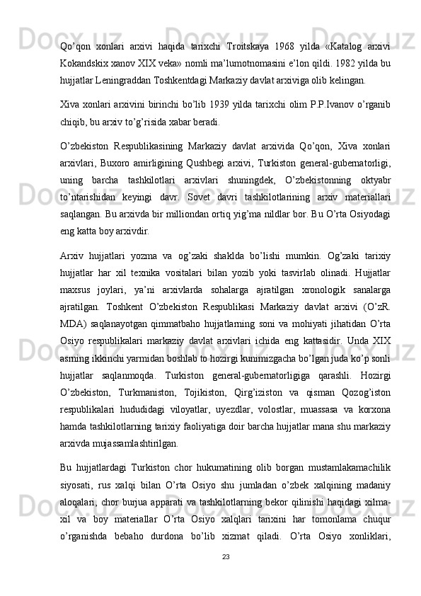 Qo’qon   xonlari   arxivi   haqida   tarixchi   Troitskaya   1968   yilda   «Katalog   arxivi
Kokandskix xanov XIX veka» nomli ma’lumotnomasini e’lon qildi. 1982 yilda bu
hujjatlar Leningraddan Toshkentdagi Markaziy davlat arxiviga olib kelingan.
Xiva xonlari arxivini birinchi  bo’lib 1939 yilda tarixchi olim P.P.Ivanov o’rganib
chiqib, bu arxiv to’g’risida xabar beradi.
O’zbekiston   Respublikasining   Markaziy   davlat   arxivida   Qo’qon,   Xiva   xonlari
arxivlari,   Buxoro   amirligining   Qushbegi   arxivi,   Turkiston   general-gubernatorligi,
uning   barcha   tashkilotlari   arxivlari   shuningdek,   O’zbekistonning   oktyabr
to’ntarishidan   keyingi   davr.   Sovet   davri   tashkilotlarining   arxiv   materiallari
saqlangan. Bu arxivda bir milliondan ortiq yig’ma nildlar bor. Bu O’rta Osiyodagi
eng katta boy arxivdir.
Arxiv   hujjatlari   yozma   va   og’zaki   shaklda   bo’lishi   mumkin.   Og’zaki   tarixiy
hujjatlar   har   xil   texnika   vositalari   bilan   yozib   yoki   tasvirlab   olinadi.   Hujjatlar
maxsus   joylari,   ya’ni   arxivlarda   sohalarga   ajratilgan   xronologik   sanalarga
ajratilgan.   Toshkent   O’zbekiston   Respublikasi   Markaziy   davlat   arxivi   (O’zR.
MDA)   saqlanayotgan   qimmatbaho   hujjatlarning   soni   va   mohiyati   jihatidan   O’rta
Osiyo   respublikalari   markaziy   davlat   arxivlari   ichida   eng   kattasidir.   Unda   XIX
asrning ikkinchi yarmidan boshlab to hozirgi kunimizgacha bo’lgan juda ko’p sonli
hujjatlar   saqlanmoqda.   Turkiston   general-gubernatorligiga   qarashli.   Hozirgi
O’zbekiston,   Turkmaniston,   Tojikiston,   Qirg’iziston   va   qisman   Qozog’iston
respublikalari   hududidagi   viloyatlar,   uyezdlar,   volostlar,   muassasa   va   korxona
hamda tashkilotlarning tarixiy faoliyatiga doir barcha hujjatlar mana shu markaziy
arxivda mujassamlashtirilgan.
Bu   hujjatlardagi   Turkiston   chor   hukumatining   olib   borgan   mustamlakamachilik
siyosati,   rus   xalqi   bilan   O’rta   Osiyo   shu   jumladan   o’zbek   xalqining   madaniy
aloqalari,   chor   burjua   apparati   va   tashkilotlarning   bekor   qilinishi   haqidagi   xilma-
xil   va   boy   materiallar   O’rta   Osiyo   xalqlari   tarixini   har   tomonlama   chuqur
o’rganishda   bebaho   durdona   bo’lib   xizmat   qiladi.   O’rta   Osiyo   xonliklari,
23 