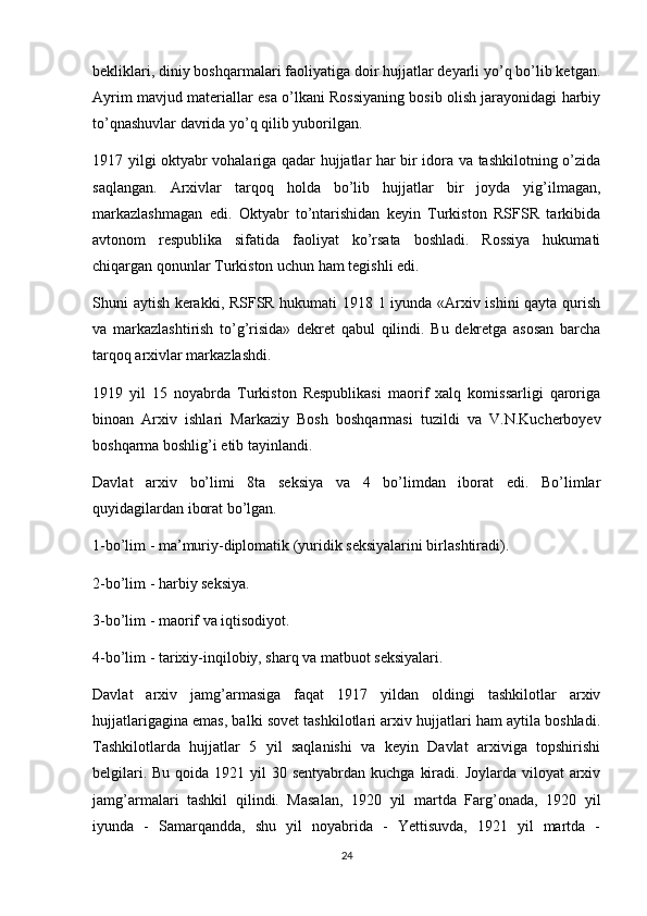 bekliklari, diniy boshqarmalari faoliyatiga doir hujjatlar deyarli yo’q bo’lib ketgan.
Ayrim mavjud materiallar esa o’lkani Rossiyaning bosib olish jarayonidagi harbiy
to’qnashuvlar davrida yo’q qilib yuborilgan.
1917 yilgi oktyabr vohalariga qadar hujjatlar har bir idora va tashkilotning o’zida
saqlangan.   Arxivlar   tarqoq   holda   bo’lib   hujjatlar   bir   joyda   yig’ilmagan,
markazlashmagan   edi.   Oktyabr   to’ntarishidan   keyin   Turkiston   RSFSR   tarkibida
avtonom   respublika   sifatida   faoliyat   ko’rsata   boshladi.   Rossiya   hukumati
chiqargan qonunlar Turkiston uchun ham tegishli edi.
Shuni aytish kerakki, RSFSR hukumati 1918 1 iyunda «Arxiv ishini qayta qurish
va   markazlashtirish   to’g’risida»   dekret   qabul   qilindi.   Bu   dekretga   asosan   barcha
tarqoq arxivlar markazlashdi.
1919   yil   15   noyabrda   Turkiston   Respublikasi   maorif   xalq   komissarligi   qaroriga
binoan   Arxiv   ishlari   Markaziy   Bosh   boshqarmasi   tuzildi   va   V.N.Kucherboyev
boshqarma boshlig’i etib tayinlandi.
Davlat   arxiv   bo’limi   8ta   seksiya   va   4   bo’limdan   iborat   edi.   Bo’limlar
quyidagilardan iborat bo’lgan.
1-bo’lim - ma’muriy-diplomatik (yuridik seksiyalarini birlashtiradi).
2-bo’lim - harbiy seksiya.
3-bo’lim - maorif va iqtisodiyot.
4-bo’lim - tarixiy-inqilobiy, sharq va matbuot seksiyalari.
Davlat   arxiv   jamg’armasiga   faqat   1917   yildan   oldingi   tashkilotlar   arxiv
hujjatlarigagina emas, balki sovet tashkilotlari arxiv hujjatlari ham aytila boshladi.
Tashkilotlarda   hujjatlar   5   yil   saqlanishi   va   keyin   Davlat   arxiviga   topshirishi
belgilari. Bu  qoida 1921 yil  30 sentyabrdan kuchga  kiradi. Joylarda viloyat  arxiv
jamg’armalari   tashkil   qilindi.   Masalan,   1920   yil   martda   Farg’onada,   1920   yil
iyunda   -   Samarqandda,   shu   yil   noyabrida   -   Yettisuvda,   1921   yil   martda   -
24 