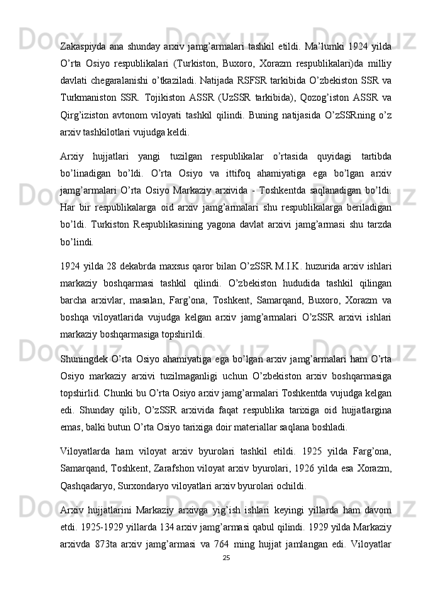 Zakaspiyda   ana   shunday   arxiv   jamg’armalari   tashkil   etildi.   Ma’lumki   1924   yilda
O’rta   Osiyo   respublikalari   (Turkiston,   Buxoro,   Xorazm   respublikalari)da   milliy
davlati  chegaralanishi   o’tkaziladi.  Natijada  RSFSR tarkibida  O’zbekiston  SSR  va
Turkmaniston   SSR.   Tojikiston   ASSR   (UzSSR   tarkibida),   Qozog’iston   ASSR   va
Qirg’iziston   avtonom   viloyati   tashkil   qilindi.   Buning   natijasida   O’zSSRning   o’z
arxiv tashkilotlari vujudga keldi.
Arxiy   hujjatlari   yangi   tuzilgan   respublikalar   o’rtasida   quyidagi   tartibda
bo’linadigan   bo’ldi.   O’rta   Osiyo   va   ittifoq   ahamiyatiga   ega   bo’lgan   arxiv
jamg’armalari   O’rta   Osiyo   Markaziy   arxivida   -   Toshkentda   saqlanadigan   bo’ldi.
Har   bir   respublikalarga   oid   arxiv   jamg’armalari   shu   respublikalarga   beriladigan
bo’ldi.   Turkiston   Respublikasining   yagona   davlat   arxivi   jamg’armasi   shu   tarzda
bo’lindi.
1924 yilda 28 dekabrda maxsus qaror bilan O’zSSR M.I.K. huzurida arxiv ishlari
markaziy   boshqarmasi   tashkil   qilindi.   O’zbekiston   hududida   tashkil   qilingan
barcha   arxivlar,   masalan,   Farg’ona,   Toshkent,   Samarqand,   Buxoro,   Xorazm   va
boshqa   viloyatlarida   vujudga   kelgan   arxiv   jamg’armalari   O’zSSR   arxivi   ishlari
markaziy boshqarmasiga topshirildi.
Shuningdek  O’rta   Osiyo   ahamiyatiga   ega   bo’lgan   arxiv  jamg’armalari   ham   O’rta
Osiyo   markaziy   arxivi   tuzilmaganligi   uchun   O’zbekiston   arxiv   boshqarmasiga
topshirlid. Chunki bu O’rta Osiyo arxiv jamg’armalari Toshkentda vujudga kelgan
edi.   Shunday   qilib,   O’zSSR   arxivida   faqat   respublika   tarixiga   oid   hujjatlargina
emas, balki butun O’rta Osiyo tarixiga doir materiallar saqlana boshladi.
Viloyatlarda   ham   viloyat   arxiv   byurolari   tashkil   etildi.   1925   yilda   Farg’ona,
Samarqand, Toshkent, Zarafshon viloyat arxiv byurolari, 1926 yilda esa Xorazm,
Qashqadaryo, Surxondaryo viloyatlari arxiv byurolari ochildi.
Arxiv   hujjatlarini   Markaziy   arxivga   yig’ish   ishlari   keyingi   yillarda   ham   davom
etdi. 1925-1929 yillarda 134 arxiv jamg’armasi qabul qilindi. 1929 yilda Markaziy
arxivda   873ta   arxiv   jamg’armasi   va   764   ming   hujjat   jamlangan   edi.   Viloyatlar
25 