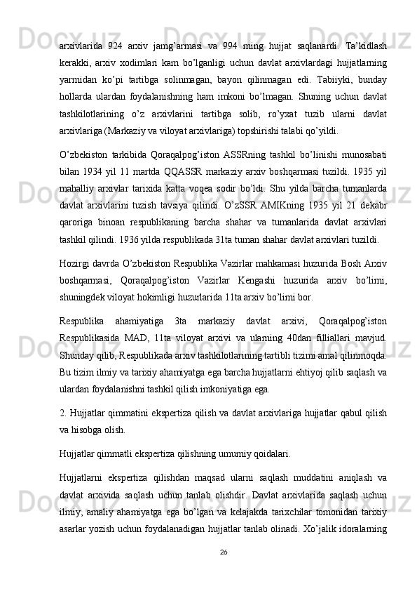 arxivlarida   924   arxiv   jamg’armasi   va   994   ming   hujjat   saqlanardi.   Ta’kidlash
kerakki,   arxiv   xodimlari   kam   bo’lganligi   uchun   davlat   arxivlardagi   hujjatlarning
yarmidan   ko’pi   tartibga   solinmagan,   bayon   qilinmagan   edi.   Tabiiyki,   bunday
hollarda   ulardan   foydalanishning   ham   imkoni   bo’lmagan.   Shuning   uchun   davlat
tashkilotlarining   o’z   arxivlarini   tartibga   solib,   ro’yxat   tuzib   ularni   davlat
arxivlariga (Markaziy va viloyat arxivlariga) topshirishi talabi qo’yildi.
O’zbekiston   tarkibida   Qoraqalpog’iston   ASSRning   tashkil   bo’linishi   munosabati
bilan  1934  yil   11  martda  QQASSR   markaziy   arxiv  boshqarmasi  tuzildi.  1935  yil
mahalliy   arxivlar   tarixida   katta   voqea   sodir   bo’ldi.   Shu   yilda   barcha   tumanlarda
davlat   arxivlarini   tuzish   tavsiya   qilindi.   O’zSSR   AMIKning   1935   yil   21   dekabr
qaroriga   binoan   respublikaning   barcha   shahar   va   tumanlarida   davlat   arxivlari
tashkil qilindi. 1936 yilda respublikada 31ta tuman shahar davlat arxivlari tuzildi.
Hozirgi davrda O’zbekiston Respublika Vazirlar mahkamasi huzurida Bosh Arxiv
boshqarmasi,   Qoraqalpog’iston   Vazirlar   Kengashi   huzurida   arxiv   bo’limi,
shuningdek viloyat hokimligi huzurlarida 11ta arxiv bo’limi bor.
Respublika   ahamiyatiga   3ta   markaziy   davlat   arxivi,   Qoraqalpog’iston
Respublikasida   MAD,   11ta   viloyat   arxivi   va   ularning   40dan   filliallari   mavjud.
Shunday qilib, Respublikada arxiv tashkilotlarining tartibli tizimi amal qilinmoqda.
Bu tizim ilmiy va tarixiy ahamiyatga ega barcha hujjatlarni ehtiyoj qilib saqlash va
ulardan foydalanishni tashkil qilish imkoniyatiga ega.
2. Hujjatlar qimmatini ekspertiza qilish va davlat arxivlariga hujjatlar qabul qilish
va hisobga olish.
Hujjatlar qimmatli ekspertiza qilishning umumiy qoidalari.
Hujjatlarni   ekspertiza   qilishdan   maqsad   ularni   saqlash   muddatini   aniqlash   va
davlat   arxivida   saqlash   uchun   tanlab   olishdir.   Davlat   arxivlarida   saqlash   uchun
ilmiy,   amaliy   ahamiyatga   ega   bo’lgan   va   kelajakda   tarixchilar   tomonidan   tarixiy
asarlar yozish uchun foydalanadigan hujjatlar tanlab olinadi. Xo’jalik idoralarning
26 