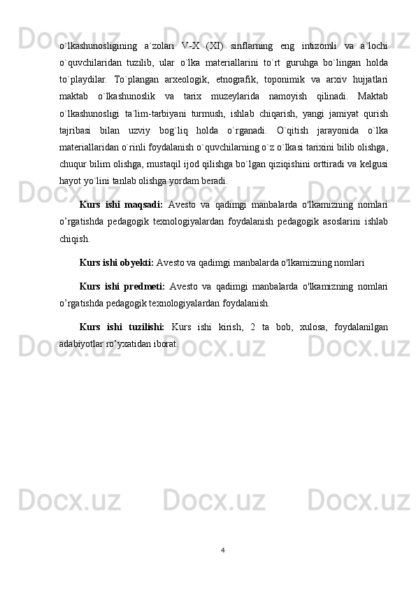 o`lkashunosligining   a`zolari   V-X   (XI)   sinflarning   eng   intizomli   va   a`lochi
o`quvchilaridan   tuzilib,   ular   o`lka   materiallarini   to`rt   guruhga   bo`lingan   holda
to`playdilar.   To`plangan   arxeologik,   etnografik,   toponimik   va   arxiv   hujjatlari
maktab   o`lkashunoslik   va   tarix   muzeylarida   namoyish   qilinadi.   Maktab
o`lkashunosligi   ta`lim-tarbiyani   turmush,   ishlab   chiqarish,   yangi   jamiyat   qurish
tajribasi   bilan   uzviy   bog`liq   holda   o`rganadi.   O`qitish   jarayonida   o`lka
materiallaridan o`rinli foydalanish o`quvchilarning o`z o`lkasi tarixini bilib olishga,
chuqur bilim olishga, mustaqil ijod qilishga bo`lgan qiziqishini orttiradi va kelgusi
hayot yo`lini tanlab olishga yordam beradi.
Kurs   ishi   maqsadi:   Avesto   va   qadimgi   manbalarda   o'lkamizning   nomlari
o’rgatishda   pedagogik   texnologiyalardan   foydalanish   pedagogik   asoslarini   ishlab
chiqish.
Kurs ishi obyekti:  Avesto va qadimgi manbalarda o'lkamizning nomlari
Kurs   ishi   predmeti:   Avesto   va   qadimgi   manbalarda   o'lkamizning   nomlari
o’rgatishda pedagogik texnologiyalardan foydalanish.
Kurs   ishi   tuzilishi:   Kurs   ishi   kirish,   2   ta   bob,   xulosa,   foydalanilgan
adabiyotlar ro’yxatidan iborat. 
4 