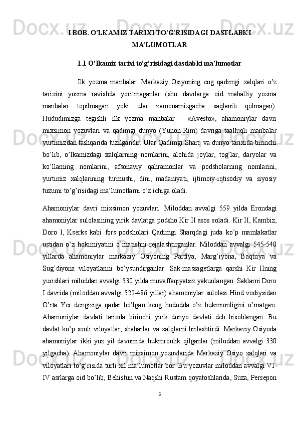 I BOB. O'LKAMIZ TARIXI TO'G'RISIDAGI DASTLABKI
MA'LUMOTLAR  
1.1   O’lkamiz tarixi to’g’risidagi dastlabki ma’lumotlar
Ilk   yozma   manbalar.   Markaziy   Osiyoning   eng   qadimgi   xalqlari   o’z
tarixini   yozma   ravishda   yoritmaganlar   (shu   davrlarga   oid   mahalliy   yozma
manbalar   topilmagan   yoki   ular   zamonamizgacha   saqlanib   qolmagan).
Hududimizga   tegishli   ilk   yozma   manbalar   -   «Avesto»,   ahamoniylar   davri
mixsimon   yozuvlari   va   qadimgi   dunyo   (Yunon-Rim)   davriga   taalluqli   manbalar
yurtimizdan tashqarida tuzilgandir. Ular Qadimgi Sharq va dunyo tarixida birinchi
bo’lib,   o’lkamizdagi   xalqlarning   nomlarini,   alohida   joylar,   tog’lar,   daryolar   va
ko’llarning   nomlarini,   afsonaviy   qahramonlar   va   podsholarning   nomlarini,
yurtimiz   xalqlarining   turmushi,   dini,   madaniyati,   ijtimoiy-iqtisodiy   va   siyosiy
tuzumi to’g’risidagi ma’lumotlarni o’z ichiga oladi.
Ahamoniylar   davri   mixsimon   yozuvlari.   Miloddan   avvalgi   559   yilda   Erondagi
ahamoniylar sulolasining yirik davlatga podsho Kir II asos soladi. Kir II, Kambiz,
Doro   I,   Kserks   kabi   fors   podsholari   Qadimgi   Sharqdagi   juda   ko’p   mamlakatlar
ustidan   o’z   hokimiyatini   o’rnatishni   rejalashtirganlar.   Miloddan   avvalgi   545-540
yillarda   ahamoniylar   markaziy   Osiyoning   Parfiya,   Marg’iyona,   Baqtriya   va
Sug’diyona   viloyatlarini   bo’ysundirganlar.   Sak-massagetlarga   qarshi   Kir   IIning
yurishlari miloddan avvalgi 530 yilda muvaffaqiyatsiz yakunlangan. Saklarni Doro
I davrida (miloddan avvalgi 522-486 yillar) ahamoniylar sulolasi Hind vodiysidan
O’rta   Yer   dengiziga   qadar   bo’lgan   keng   hududda   o’z   hukmronligini   o’rnatgan.
Ahamoniylar   davlati   tarixda   birinchi   yirik   dunyo   davlati   deb   hisoblangan.   Bu
davlat ko’p sonli viloyatlar, shaharlar  va xalqlarni  birlashtirdi. Markaziy Osiyoda
ahamoniylar   ikki   yuz   yil   davomida   hukmronlik   qilganlar   (miloddan   avvalgi   330
yilgacha).   Ahamoniylar   davri   mixsimon   yozuvlarida   Markaziy   Osiyo   xalqlari   va
viloyatlari to’g’risida turli xil ma’lumotlar bor. Bu yozuvlar miloddan avvalgi VI-
IV asrlarga oid bo’lib, Behistun va Naqshi Rustam qoyatoshlarida, Suza, Persepon
5 