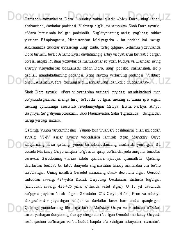 Hamadon   yozuvlarida   Doro   I   bunday   xabar   qiladi:   «Men   Doro,   ulug’   shoh,
shahanshoh,  davlatlar  podshosi, Vishtasp  o’g’li, «Ahamoniy» Shoh Doro ayturki:
«Mana   huzurimda   bo’lgan   podsholik,   Sug’diyonaning   narigi   yog’idagi   saklar
yurtidan   Efiopiyagacha,   Hindistondan   Midiyagacha   -   bu   podsholikni   menga
Axuramazda   xudolar   o’rtasidagi   ulug’   xudo,   tortiq   qilgan».   Behistun   yozuvlarida
Doro birinchi bo’lib Ahamoniylar davlatining g’arbiy viloyatlarini ko’rsatib bergan
bo’lsa, naqshi Rustam yozuvlarida mamlakatlar ro’yxati Midiya va Elamdan so’ng
sharqiy   viloyatlardan   boshlanadi:   «Men   Doro,   ulug’   podsho,   shahanshoh,   ko’p
qabilali   mamlakatlarning   podshosi,   keng   sayxon   yerlarning   podshosi,   Vishtasp
o’g’li, Ahamoniy, fors, forsning o’g’li, ariylar urug’idan kelib chiqqan ariy».
Shoh   Doro   ayturki:   «Fors   viloyatlardan   tashqari   quyidagi   mamlakatlarni   men
bo’ysundirganman,   menga   hiroj   to’lovchi   bo’lgan,   mening   so’zimni   ijro   etgan,
mening   qonunimga   asoslanib   rivojlanayotgan   Midiya,   Elam,   Parfiya,   Ar’yo,
Baqtriya, So’g’diyona Xorazm... Saka Naumavarka, Saka Tigraxauda... dengizidan
narigi yerdagi saklar».
Qadimgi   yunon   tarixshunoslari.   Yunon-fors   urushlari   boshlanishi   bilan   miloddan
avvalgi   VI-IV   asrlar   siyosiy   voqealarida   ishtirok   etgan   Markaziy   Osiyo
xalqlarining   tarixi   qadimgi   yunon   tarixshunoslarining   asarlarida   yoritilgan.   Bu
borada Markaziy Osiyo xalqlari to’g’risida qisqa bo’lsa-da, juda aniq ma’lumotlar
beruvchi   Gerodotning   «tarix»   kitobi   qismlari,   ayniqsa,   qimmatlidir.   Qadimgi
davrlardan   boshlab   bu   kitob   dunyoda   eng   mashhur   tarixiy   asarlardan   biri   bo’lib
hisoblangan.   Uning   muallifi   Gerodot   «tarixning   otasi»   deb   nom   olgan.   Gerodot
miloddan   avvalgi   484-yilda   Kichik   Osiyodagi   Gelikarnas   shahrida   tug’ilgan
(miloddan   avvalgi   431-425   yillar   o’rtasida   vafot   etgan).   U   10   yil   davomida
ko’pgina   joylarni   bosib   olgan.   Gerodotni   Old   Osiyo,   Bobil,   Eron   va   «dunyo
chegaralarida»   joylashgan   xalqlar   va   davlatlar   tarixi   ham   ancha   qiziqtirgan.
Qadimgi   yunonlarning   fikrlariga   ko’ra,   Markaziy   Osiyo   va   Hindiston   o’lkalari
inson yashagan dunyoning sharqiy chegaralari bo’lgan Gerodot markaziy Osiyoda
hech   qachon   bo’lmagan   va   bu   hudud   haqida   o’z   eshitgan   hikoyalari,   surishtirib
7 