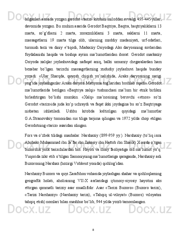 bilganlari asosida yozgan gerodot «tarix» kitobini miloddan avvalgi 455-445 yillar,
davomida yozgan. Bu muhim asarida Gerodot Baqtriya, Baqtra, baqtriyaliklarni 13
marta,   so’g’dlarni   2   marta,   xorazmliklarni   3   marta,   saklarni   11   marta,
massagetlarni   19   marta   tilga   olib,   ularning   moddiy   madaniyati,   urf-odatlari,
turmush   tarzi   va   diniy   e’tiqodi,   Markaziy   Osiyodagi   Aks   daryosining   suvlaridan
foydalanishi   haqida   va   boshqa   ayrim   ma’lumotlaridan   iborat.   Gerodot   markaziy
Osiyoda   xalqlar   joylashuvidagi   nafaqat   aniq,   balki   umumiy   chegaralardan   ham
bexabar   bo’lgan.   tarixchi   massagetlarning   xududiy   joylashuvi   haqida   bunday
yozadi:   «Ular   Sharqda,   quyosh   chiqish   yo’nalishida,   Araks   daryosining   narigi
yog’ida joylashganlar Araks daryosi Matiyona tog’laridan boshlab oqadi».Gerodot
ma’lumotlarida   berilgan   «Baqtriya   xalqi»   tushunchasi   ma’lum   bir   etnik   birlikni
birlashtirgan   bo’lishi   mumkin.   «Xalq»   ma’nosining   beruvchi   «etnos»   so’zi
Gerodot «tarix»ida juda ko’p uchraydi va faqat ikki joydagina bu so’z Baqtriyaga
nisbatan   ishlatiladi.   Ushbu   kitobda   keltirilgan   quyidagi   ma’lumotlar
G.A.Stranovskiy tomonidan rus tiliga tarjima qilingan va 1972 yilda chop etilgan
Gerodotning «tarix» asaridan olingan.
Fors va o’zbek tilidagi manbalar. Narshaxiy (899-959 yy.). Narshaxiy (to’liq ismi
Abubakr Muhammad ibn Ja’far ibn Zakariy ibn Hattob ibn Sharik) X asrda o’tgan
buxorolik yirik tarixchilardan biri. Hayoti va ilmiy faoliyatiga oid ma’lumot yo’q.
Yuqorida zikr etib o’tilgan Samoniyning ma’lumotlariga qaraganda, Narshaxiy asli
Buxoroning Narshax (hozirgi Vobkent yonida) qishlog’idan.
Narshaxiy Buxoro va quyi Zarafshon vohasida joylashgan shahar va qishloqlarning
geografik   holati,   aholisining   VII-X   asrlaridagi   ijtimoiy-siyosiy   hayotini   aks
ettirgan   qimmatli   tarixiy   asar   muallifidir.   Asar   «Tarixi   Buxoro»   (Buxoro   tarixi),
«Tarixi   Narshaxiy»   (Narshaxiy   tarixi),   «Tahqiq   ul-viloyat»   (Buxoro)   viloyatini
tahqiq etish) nomlari bilan mashhur bo’lib, 944 yilda yozib tamomlangan.
8 