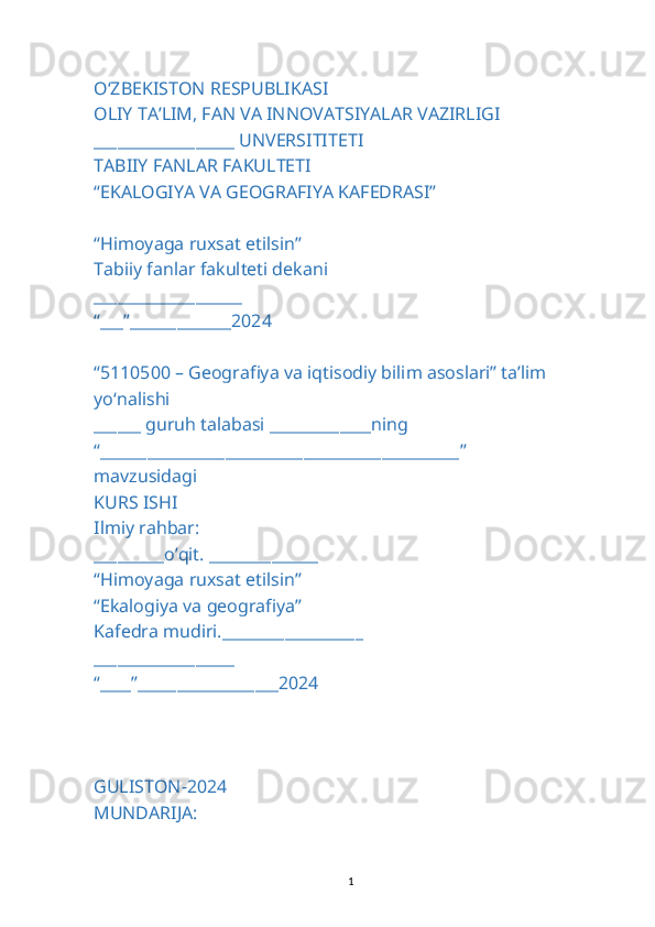 O‘ZBEKISTON RESPUBLIKASI
OLIY TA’LIM, FAN VA INNOVATSIYALAR VAZIRLIGI
__________________ UNVERSITITETI
TABIIY FANLAR FAKULTETI
“EKALOGIYA VA GEOGRAFIYA KAFEDRASI”
“Himoyaga ruxsat etilsin”
Tabiiy fanlar fakulteti dekani
___________________
“___”_____________2024
“5110500 – Geografiya va iqtisodiy bilim asoslari’’ ta’lim 
yo‘nalishi
______ guruh talabasi _____________ning
“______________________________________________”
mavzusidagi
KURS ISHI
Ilmiy rahbar:
_________o’qit. ______________
“Himoyaga ruxsat etilsin”
“Ekalogiya va geografiya”
Kafedra mudiri.__________________
__________________
“____”__________________2024
GULISTON-2024
MUNDARIJA:
1 
