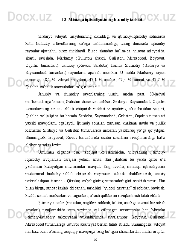 1.3. Mintaqa iqtisodiyotining hududiy tarkibi
Sirdaryo   viloyati   maydonining   kichikligi   va   ijtimoiy-iqtisodiy   sohalarda
katta   hududiy   tafovutlarning   ko’zga   tashlanmasligi,   uning   doirasida   iqtisodiy
rayonlar   ajratishni   biroz   cheklaydi.   Biroq   shunday   bo’lsa-da,   viloyat   miqyosida,
shartli   ravishda,   Markaziy   (Guliston   shaxri,   Guliston,   Mirzaobod,   Boyovut,
Oqoltin   tumanlari),   Janubiy   (Xovos,   Sardoba)   hamda   Shimoliy   (Sirdaryo   va
Sayxunobod   tumanlari)   rayonlarni   ajratish   mumkin.   U   holda   Markaziy   rayon
xissasiga   48,1   %   viloyat   maydoni,   47,1   %   axolisi,   47,4   %   sanoat   va   47,7   %
Qishloq xo’jalik maxsulotlari to’g’ri   keladi. 
Janubiy   va   shimoliy   rayonlarning   ulushi   ancha   past.   30-jadval
ma’lumotlariga binoan, Guliston shaxridan tashkari   Sirdaryo, Sayxunobod, Oqoltin
tumanlarining   sanoat   ishlab   chiqarish   indeksi   viloyatning   o’rtachasidan   yuqori;
Qishloq  xo’jaligida  bu borada   Sardoba,  Sayxunobod,  Guliston,  Oqoltin  tumanlari
yaxshi   mavqelarni   egallaydi.   Ijtimoiy   sohalar,   xususan,   chakana   savdo   va   pullik
xizmatlar   Sirdaryo   va   Guliston   tumanlarida   nisbatan   yaxshiroq   yo’ga   qo’yilgan.
Shuningdek,   Boyovut,   Xovos   tumanlarida   ushbu   soxalarni   rivojlaitirishga   katta
e’tibor qaratish lozim.  
Umuman   olganda   esa,   tadqiqot   ko’rsatishicha,   viloyatning   ijtimoiy-
iqtisodiy   rivojlanish   darajasi   yetarli   emas.   Shu   jihatdan   bu   yerda   qator   o’z
yechimini   kutayotgan   muammolar   mavjud.   Eng   avvalo,   mintaqa   iqtisodiyotini
mukammal   hududiy   ishlab   chiqarish   majmuasi   sifatida   shakllantirish,   asosiy
ixtisoslashgan   tarmoq   -   Qishloq   xo’jaligining   samaradorligini   oshirish   zarur.   Shu
bilan birga, sanoat ishlab chiqarishi   tarkibini “yuqori qavatlar” xisobidan boyitish,
kuchli sanoat   markazlari va tugunlari, o’sish qutblarini rivojlantirish talab etiladi.  
Ijtimoiy soxalar (masalan, soglikni saklash, ta’lim, axoliga xizmat   kursatish
soxalari)   rivojlanishida   xam   xozircha   xal   etilmagan   muammolar   bor.   Mintaka
ijtimoiy-iktisodiy   saloxiyatini   yuksaltirishda,   avvalambor,   Boyovut,   Guliston,
Mirzaobod tumanlariga ustuvor axamiyat berish talab   etiladi. Shuningdek, viloyat
markazi xam o’zining xuquqiy mavqeiga teng   bo’lgan shaxarlardan ancha orqada.
10 
