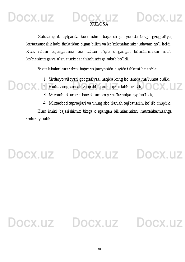 XULOSA
Xulosa   qilib   aytganda   kurs   ishini   bajarish   jarayonida   bizga   geografiya,
kartashunoslik kabi fanlaridan olgan bilim va ko’nikmalarimiz judayam qo’l keldi.
Kurs   ishini   bajarganimiz   biz   uchun   o’qib   o’rgangan   bilimlarimizni   sinab
ko’rishimizga va o’z ustimizda ishlashimizga sabab bo’ldi.
Biz talabalar kurs ishini bajarish jarayonida quyida ishlarni bajardik:
1. Sirdaryo viloyati geografiyasi haqida keng ko’lamda ma’lumot oldik;
2. Hududning sanoati va qishloq xo’jaligini tahlil qildik;
3. Mirzaobod tumani haqida umumiy ma’lumotga ega bo’ldik;
4. Mirzaobod tuproqlari va uning sho’rlanish oqibatlarini ko’rib chiqdik.
Kurs   ishini   bajarishimiz   bizga   o’rgangan   bilimlarimizni   mustahkamlashga
imkon yaratdi.
18 