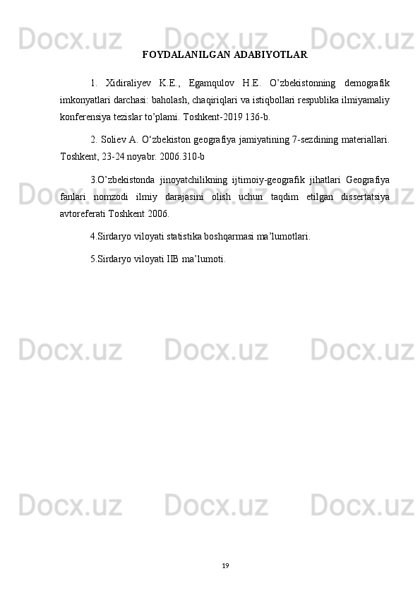 FOYDALANILGAN ADABIYOTLAR
1.   Xidiraliyev   K.E.,   Egamqulov   H.E.   O’zbekistonning   demografik
imkonyatlari darchasi: baholash, chaqiriqlari va istiqbollari respublika ilmiyamaliy
konferensiya tezislar to’plami. Toshkent-2019 136-b. 
2. Soliev A. O‘zbekiston geografiya jamiyatining 7-sezdining materiallari.
Toshkent, 23-24 noyabr. 2006.310-b 
3.O’zbekistonda   jinoyatchilikning   ijtimoiy-geografik   jihatlari   Geografiya
fanlari   nomzodi   ilmiy   darajasini   olish   uchun   taqdim   etilgan   dissertatsiya
avtoreferati Toshkent 2006. 
4.Sirdaryo viloyati statistika boshqarmasi ma’lumotlari. 
5.Sirdaryo viloyati IIB ma’lumoti.
19 