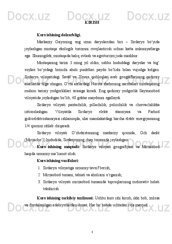 KIRISH
Kurs ishining dolzarbligi. 
Markaziy   Osiyoning   eng   uzun   daryolaridan   biri   –   Sirdaryo   bo‘yida
joylashgan   mintaqa   ekologik   turizmni   rivojlantirish   uchun   katta   imkoniyatlarga
ega. Shuningdek, mintaqada baliq ovlash va agroturizm juda mashhur. 
Mintaqaning   tarixi   3   ming   yil   oldin,   ushbu   hududdagi   daryolar   va   tog‘
soylari   bo‘yidagi   birinchi   aholi   punktlari   paydo   bo‘lishi   bilan   vujudga   kelgan.
Sirdaryo   viloyatidagi   Savat   va   Xovos   qishloqlari   arab   geograflarining   qadimiy
asarlarida tilga olingan. O‘rta asrlardagi Nurota shahrining xarobalari mintaqaning
muhim   tarixiy   yodgorliklari   sirasiga   kiradi.   Eng   qadimiy   yodgorlik   Sayxunobod
viloyatida joylashgan bo‘lib, 40 gektar maydonni egallaydi.
Sirdaryo   viloyati   paxtachilik,   pillachilik,   polizchilik   va   chorvachilikka
ixtisoslashgan.   Viloyatda   Sirdaryo   elektr   stansiyasi   va   Farhod
gidroelektrostansiyasi ishlamoqda, ular mamlakatdagi barcha elektr energiyasining
1/4 qismini ishlab chiqaradi.
Sirdaryo   viloyati   O‘zbekistonning   markaziy   qismida,   Och   dasht
(Mirzacho‘l) hududida, Sirdaryoning chap tomonida joylashgan.
Kurs   ishining   maqsadi:   Sirdaryo   viloyati   geografiyasi   va   Mirzaobod
haqida umumiy ma’lumot olish.
Kurs ishining vazifalari: 
1. Sirdaryo viloyatiga umumiy tavsif berish;
2. Mirzaobod tumani, tabiati va aholisini o’rganish;
3. Sirdaryo   viloyati   mirzaobod   tumanida   tuproqlarining   meliorativ   holati
tekshirish
Kurs ishining tarkibiy tuzilmasi:  Ushbu kurs ishi kirish, ikki bob, xulosa
va foydalanilgan adabiyotlardan iborat. Har bir bobda uchtadan reja mavjud.
3 