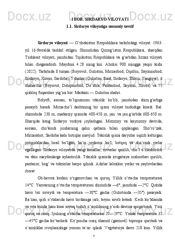I BOB. SIRDARYO VILOYATI
1.1. Sirdaryo viloyatiga umumiy tavsif
Sirdaryo   viloyati   —   O zbekiston   Respublikasi   tarkibidagi   viloyat.   1963-ʻ
yil   16-fevralda   tashkil   etilgan.   Shimolidan   Qozog iston   Respublikasi,   sharqdan	
ʻ
Toshkent   viloyati,   janubidan   Tojikiston   Respublikasi   va   g arbdan   Jizzax   viloyati	
ʻ
bilan   chegaradosh.   Maydoni   4.28   ming   km.   Aholisi   900   mingga   yaqin   kishi
(2022). Tarkibida 8 tuman (Boyovut, Guliston, Mirzaobod, Oqoltin, Sayxunobod,
Sirdaryo, Xovos, Sardoba), 5 shahar (Guliston, Baxt, Sirdaryo, Shirin, Yangiyer), 6
shaharcha   (Boyovut,   Dehqonobod,   Do stlik,   Paxtaobod,   Sayxun,   Xovos)   va   75	
ʻ
qishloq fuqarolari yig ini bor. Markazi — Guliston shahri.	
ʻ
Relyefi,   asosan,   to lqinsimon   tekislik   bo lib,   janubidan   shim.g arbga	
ʻ ʻ ʻ
pasayib   boradi.   Mirzacho l   dashtining   bir   qismi   viloyat   hududiga   kiradi.   Bal.
ʻ
shimubida   230   m,   markaziy   qismida   400-450   m,   jan.   va   jan.g arbda   600-650   m.	
ʻ
Sharqida   keng   Sirdaryo   vodiysi   joylashgan.   Mezozoy   va   kaynozoy   davrida,
asosan,   cho kindi   jinslarning   qalin   qatlami   bilan   qoplangan.   Sho ro zak,	
ʻ ʻ ʻ
Mirzarabot, Sardoba kabi botiqlar mavjud. Tekislik qismi daryolar oqizib keltirgan
yotqiziklardan   hosil   bo lgan,   ba zi   joylarini   ko l,   botqoq   va   sho rxok   yerlar	
ʻ ʼ ʻ ʻ
egallagan. Sirdaryo viloyatida yangi kanallar, zovurlar qazilib, cho l o zlashtirildi	
ʻ ʻ
va   ekin   maydonlarga   aylantirildi.   Tekislik   qismida   irrigatsiya   inshootlari   qurilib,
paxtazor, bog  va tokzorlar barpo qilindi. Adirlar lalmikor yerlar va yaylovlardan	
ʻ
iborat.
Ob-havosi   keskin   o zgaruvchan   va   quruq.   Yillik   o rtacha   temperaturasi	
ʻ ʻ
14°C. Yanvarning o rtacha temperaturasi shimolida —6°, janubida —2°C. Qishda	
ʻ
havo   tez   soviydi   va   temperatura   —30°C   gacha   (Gulistonda   —35°)   pasayadi.
Ba zan,   qish   o rtalarida  havo   birdaniga   isib,   keyin   sovib  ketadi.   Kech   ko klamda	
ʼ ʻ ʻ
va erta kuzda ham kora sovuq tushib o simlikning o sish davrini qisqartiradi. Yozi	
ʻ ʻ
quruq  va   issiq.  Iyulning  o rtacha  temperaturasi  27—29°C.   Yozda  temperatura  32	
ʻ
—45°C   gacha   ko tariladi.   Ko pincha   issiq   shamol   (garmsel)   tuproqni   quritadi   va	
ʻ ʻ
o simliklar   rivojlanishiga   yomon   ta sir   qiladi.   Vegetatsiya   davri   218   kun.   Yillik	
ʻ ʼ
4 