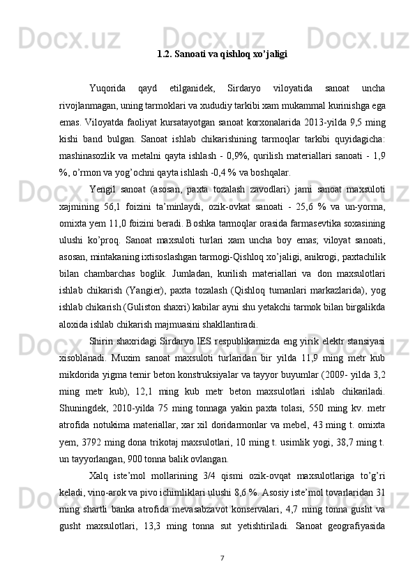 1.2. Sanoati va qishloq xo’jaligi
Yuqorida   qayd   etilganidek,   Sirdaryo   viloyatida   sanoat   uncha
rivojlanmagan, uning tarmoklari va xududiy tarkibi xam mukammal   kurinishga ega
emas. Viloyatda faoliyat  kursatayotgan sanoat  korxonalarida   2013-yilda 9,5 ming
kishi   band   bulgan.   Sanoat   ishlab   chikarishining   tarmoqlar   tarkibi   quyidagicha:
mashinasozlik   va   metalni   qayta   ishlash   -   0,9%,   qurilish   materiallari   sanoati   -   1,9
%, o’rmon va yog’ochni qayta   ishlash -0,4 % va boshqalar. 
Yengil   sanoat   (asosan,   paxta   tozalash   zavodlari)   jami   sanoat   maxsuloti
xajmining   56,1   foizini   ta’minlaydi,   ozik-ovkat   sanoati   -   25,6   %   va   un-yorma,
omixta yem 11,0 foizini beradi. Boshka   tarmoqlar orasida farmasevtika soxasining
ulushi   ko’proq.   Sanoat   maxsuloti   turlari   xam   uncha   boy   emas;   viloyat   sanoati,
asosan,   mintakaning ixtisoslashgan tarmogi-Qishloq xo’jaligi, anikrogi,   paxtachilik
bilan   chambarchas   boglik.   Jumladan,   kurilish   materiallari   va   don   maxsulotlari
ishlab   chikarish   (Yangier),   paxta   tozalash   (Qishloq   tumanlari   markazlarida),   yog
ishlab chikarish (Guliston shaxri) kabilar   ayni shu yetakchi tarmok bilan birgalikda
aloxida ishlab chikarish   majmuasini shakllantiradi. 
Shirin shaxridagi Sirdaryo IES   respublikamizda eng yirik elektr stansiyasi
xisoblanadi.   Muxim   sanoat   maxsuloti   turlaridan   bir   yilda   11,9   ming   metr   kub
mikdorida yigma temir beton konstruksiyalar va tayyor buyumlar (2009-   yilda 3,2
ming   metr   kub),   12,1   ming   kub   metr   beton   maxsulotlari   ishlab   chikariladi.
Shuningdek,   2010-yilda   75   ming   tonnaga   yakin   paxta   tolasi,   550   ming   kv.   metr
atrofida  notukima  materiallar,  xar  xil   doridarmonlar   va  mebel, 43  ming t. omixta
yem, 3792 ming dona trikotaj maxsulotlari, 10 ming t. usimlik yogi, 38,7 ming t.
un tayyorlangan, 900   tonna balik ovlangan. 
Xalq   iste’mol   mollarining   3/4   qismi   ozik-ovqat   maxsulotlariga   to’g’ri
keladi, vino-arok va pivo ichimliklari ulushi 8,6   %. Asosiy iste’mol tovarlaridan 31
ming   shartli   banka   atrofida   mevasabzavot   konservalari,   4,7   ming   tonna   gusht   va
gusht   maxsulotlari,   13,3   ming   tonna   sut   yetishtiriladi.   Sanoat   geografiyasida
7 