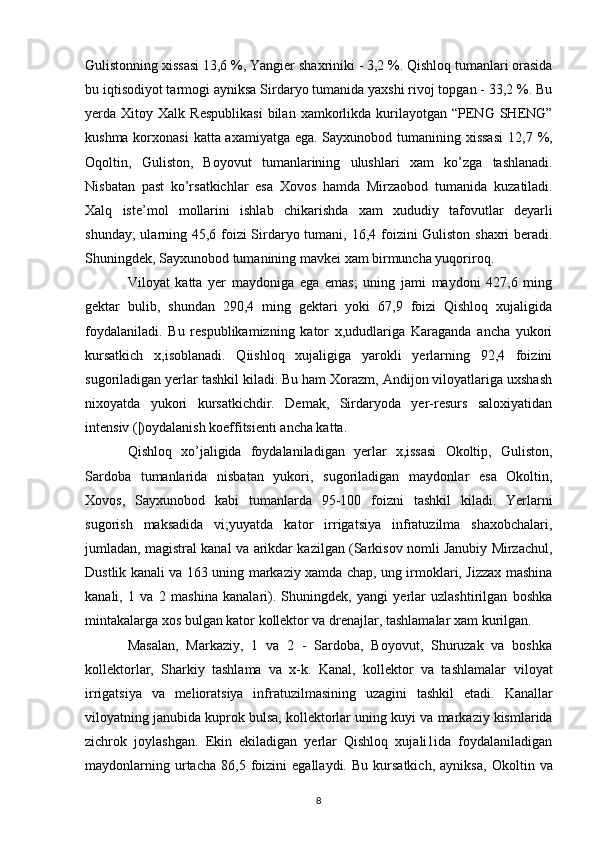 Gulistonning xissasi 13,6 %, Yangier   shaxriniki - 3,2 %. Qishloq tumanlari orasida
bu iqtisodiyot tarmogi   ayniksa Sirdaryo tumanida yaxshi rivoj topgan - 33,2 %. Bu
yerda  Xitoy   Xalk  Respublikasi  bilan  xamkorlikda  kurilayotgan  “PENG  SHENG”
kushma korxonasi  katta axamiyatga ega. Sayxunobod tumanining xissasi   12,7 %,
Oqoltin,   Guliston,   Boyovut   tumanlarining   ulushlari   xam   ko’zga   tashlanadi.
Nisbatan   past   ko’rsatkichlar   esa   Xovos   hamda   Mirzaobod   tumanida   kuzatiladi.
Xalq   iste’mol   mollarini   ishlab   chikarishda   xam   xududiy   tafovutlar   deyarli
shunday; ularning 45,6 foizi Sirdaryo tumani,   16,4 foizini Guliston shaxri beradi.
Shuningdek, Sayxunobod   tumanining mavkei xam birmuncha yuqoriroq.
Viloyat   katta   yer   maydoniga   ega   emas;   uning   jami   maydoni   427,6   ming
gektar   bulib,   shundan   290,4   ming   gektari   yoki   67,9   foizi   Qishloq   xujaligida
foydalaniladi.   Bu   respublikamizning   kator   x,ududlariga   Karaganda   ancha   yukori
kursatkich   x,isoblanadi.   Qiishloq   xujaligiga   yarokli   yerlarning   92,4   foizini
sugoriladigan yerlar tashkil kiladi. Bu ham Xorazm, Andijon viloyatlariga uxshash
nixoyatda   yukori   kursatkichdir.   Demak,   Sirdaryoda   yer-resurs   saloxiyatidan
intensiv (|)oydalanish koeffitsienti ancha katta. 
Qishloq   xo’jaligida   foydalaniladigan   yerlar   x,issasi   Okoltip,   Guliston,
Sardoba   tumanlarida   nisbatan   yukori,   sugoriladigan   maydonlar   esa   Okoltin,
Xovos,   Sayxunobod   kabi   tumanlarda   95-100   foizni   tashkil   kiladi.   Yerlarni
sugorish   maksadida   vi;yuyatda   kator   irrigatsiya   infratuzilma   shaxobchalari,
jumladan, magistral kanal va   arikdar kazilgan (Sarkisov nomli Janubiy Mirzachul,
Dustlik kanali va   163   uning markaziy xamda chap, ung irmoklari, Jizzax mashina
kanali,   1   va   2   mashina   kanalari).   Shuningdek,   yangi   yerlar   uzlashtirilgan   boshka
mintakalarga xos bulgan kator kollektor va drenajlar, tashlamalar xam   kurilgan. 
Masalan,   Markaziy,   1   va   2   -   Sardoba,   Boyovut,   Shuruzak   va   boshka
kollektorlar,   Sharkiy   tashlama   va   x-k.   Kanal,   kollektor   va   tashlamalar   viloyat
irrigatsiya   va   melioratsiya   infratuzilmasining   uzagini   tashkil   etadi.   Kanallar
viloyatning janubida kuprok bulsa, kollektorlar uning   kuyi va markaziy kismlarida
zichrok   joylashgan.   Ekin   ekiladigan   yerlar   Qishloq   xujali1ida   foydalaniladigan
maydonlarning   urtacha   86,5   foizini   egallaydi.   Bu   kursatkich,   ayniksa,   Okoltin  va
8 