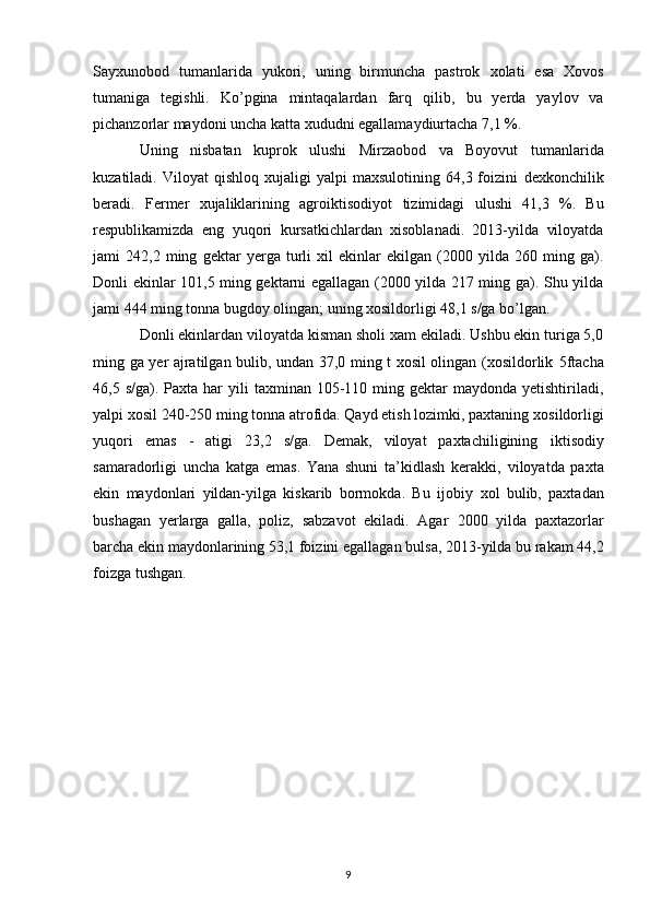 Sayxunobod   tumanlarida   yukori,   uning   birmuncha   pastrok   xolati   esa   Xovos
tumaniga   tegishli.   Ko’pgina   mintaqalardan   farq   qilib,   bu   yerda   yaylov   va
pichanzorlar maydoni uncha katta xududni egallamaydiurtacha 7,1 %. 
Uning   nisbatan   kuprok   ulushi   Mirzaobod   va   Boyovut   tumanlarida
kuzatiladi.   Viloyat   qishloq   xujaligi   yalpi   maxsulotining   64,3  foizini   dexkonchilik
beradi.   Fermer   xujaliklarining   agroiktisodiyot   tizimidagi   ulushi   41,3   %.   Bu
respublikamizda   eng   yuqori   kursatkichlardan   xisoblanadi.   2013-yilda   viloyatda
jami   242,2   ming   gektar   yerga   turli   xil   ekinlar   ekilgan   (2000   yilda   260   ming   ga).
Donli   ekinlar 101,5 ming gektarni egallagan (2000 yilda 217 ming ga). Shu yilda
jami 444 ming tonna bugdoy olingan; uning xosildorligi 48,1 s/ga bo’lgan.  
Donli ekinlardan viloyatda kisman sholi xam ekiladi. Ushbu ekin turiga 5,0
ming ga yer ajratilgan bulib, undan 37,0 ming t xosil olingan (xosildorlik   5ftacha
46,5 s/ga).   Paxta har   yili   taxminan 105-110  ming  gektar  maydonda  yetishtiriladi,
yalpi xosil 240-250 ming tonna atrofida. Qayd etish lozimki, paxtaning   xosildorligi
yuqori   emas   -   atigi   23,2   s/ga.   Demak,   viloyat   paxtachiligining   iktisodiy
samaradorligi   uncha   katga   emas.   Yana   shuni   ta’kidlash   kerakki,   viloyatda   paxta
ekin   maydonlari   yildan-yilga   kiskarib   bormokda.   Bu   ijobiy   xol   bulib,   paxtadan
bushagan   yerlarga   galla,   poliz,   sabzavot   ekiladi.   Agar   2000   yilda   paxtazorlar
barcha ekin maydonlarining 53,1 foizini egallagan   bulsa, 2013-yilda bu rakam 44,2
foizga tushgan.  
9 