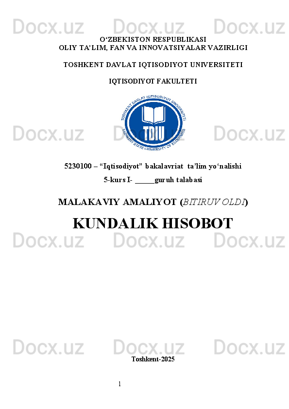 1O ʻ ZBEKISTON RESPUBLIKASI
OLIY TA’LIM,  FAN VA INNOVATSIYALAR  VAZIRLIGI
TOSHKENT  DAVLAT IQTISODIYOT UNIVERSITETI
IQTISODIYOT FAKULTETI
5230100 – “Iqtisodiyot” bakalavriat  ta’lim yo‘nalishi
5 -kurs I- _____guruh talabasi 
MALAKAVIY AMALIYOT  ( BITIRUV OLDI ) 
KUNDALIK HISOBOT
Toshkent - 2025 