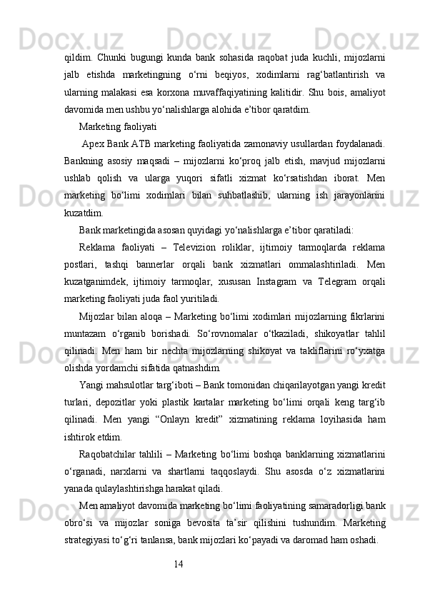 14qildim.   Chunki   bugungi   kunda   bank   sohasida   raqobat   juda   kuchli,   mijozlarni
jalb   etishda   marketingning   o‘rni   beqiyos,   xodimlarni   rag‘batlantirish   va
ularning   malakasi   esa   korxona   muvaffaqiyatining   kalitidir.   Shu   bois,   amaliyot
davomida men ushbu yo‘nalishlarga alohida e’tibor qaratdim.
Marketing faoliyati
  Apex Bank   ATB   marketing faoliyatida zamonaviy usullardan foydalanadi.
Bankning   asosiy   maqsadi   –   mijozlarni   ko‘proq   jalb   etish,   mavjud   mijozlarni
ushlab   qolish   va   ularga   yuqori   sifatli   xizmat   ko‘rsatishdan   iborat.   Men
marketing   bo‘limi   xodimlari   bilan   suhbatlashib,   ularning   ish   jarayonlarini
kuzatdim.
Bank marketingida asosan quyidagi yo‘nalishlarga e’tibor qaratiladi:
Reklama   faoliyati   –   Televizion   roliklar,   ijtimoiy   tarmoqlarda   reklama
postlari,   tashqi   bannerlar   orqali   bank   xizmatlari   ommalashtiriladi.   Men
kuzatganimdek,   ijtimoiy   tarmoqlar,   xususan   Instagram   va   Telegram   orqali
marketing faoliyati juda faol yuritiladi.
Mijozlar   bilan  aloqa  –  Marketing  bo‘limi   xodimlari  mijozlarning  fikrlarini
muntazam   o‘rganib   borishadi.   So‘rovnomalar   o‘tkaziladi,   shikoyatlar   tahlil
qilinadi.   Men   ham   bir   nechta   mijozlarning   shikoyat   va   takliflarini   ro‘yxatga
olishda yordamchi sifatida qatnashdim.
Yangi mahsulotlar targ‘iboti – Bank tomonidan chiqarilayotgan yangi kredit
turlari,   depozitlar   yoki   plastik   kartalar   marketing   bo‘limi   orqali   keng   targ‘ib
qilinadi.   Men   yangi   “Onlayn   kredit”   xizmatining   reklama   loyihasida   ham
ishtirok etdim.
Raqobatchilar   tahlili   –   Marketing   bo‘limi   boshqa   banklarning   xizmatlarini
o‘rganadi,   narxlarni   va   shartlarni   taqqoslaydi.   Shu   asosda   o‘z   xizmatlarini
yanada qulaylashtirishga harakat qiladi.
Men amaliyot davomida marketing bo‘limi faoliyatining samaradorligi bank
obro‘si   va   mijozlar   soniga   bevosita   ta’sir   qilishini   tushundim.   Marketing
strategiyasi to‘g‘ri tanlansa, bank mijozlari ko‘payadi va daromad ham oshadi. 