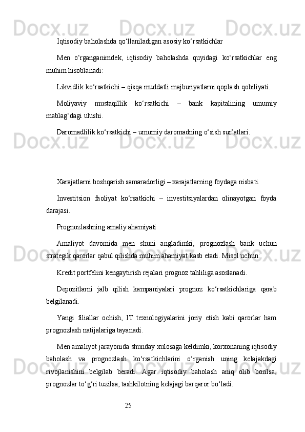 25Iqtisodiy baholashda qo‘llaniladigan asosiy ko‘rsatkichlar
Men   o‘rganganimdek,   iqtisodiy   baholashda   quyidagi   ko‘rsatkichlar   eng
muhim hisoblanadi:
Likvidlik ko‘rsatkichi – qisqa muddatli majburiyatlarni qoplash qobiliyati.
Moliyaviy   mustaqillik   ko‘rsatkichi   –   bank   kapitalining   umumiy
mablag‘dagi ulushi.
Daromadlilik ko‘rsatkichi – umumiy daromadning o‘sish sur’atlari.
Xarajatlarni boshqarish samaradorligi – xarajatlarning foydaga nisbati.
Investitsion   faoliyat   ko‘rsatkichi   –   investitsiyalardan   olinayotgan   foyda
darajasi.
Prognozlashning amaliy ahamiyati
Amaliyot   davomida   men   shuni   angladimki,   prognozlash   bank   uchun
strategik qarorlar qabul qilishda muhim ahamiyat kasb etadi. Misol uchun:
Kredit portfelini kengaytirish rejalari prognoz tahliliga asoslanadi.
Depozitlarni   jalb   qilish   kampaniyalari   prognoz   ko‘rsatkichlariga   qarab
belgilanadi.
Yangi   filiallar   ochish,   IT   texnologiyalarini   joriy   etish   kabi   qarorlar   ham
prognozlash natijalariga tayanadi.
Men amaliyot jarayonida shunday xulosaga keldimki, korxonaning iqtisodiy
baholash   va   prognozlash   ko‘rsatkichlarini   o‘rganish   uning   kelajakdagi
rivojlanishini   belgilab   beradi.   Agar   iqtisodiy   baholash   aniq   olib   borilsa,
prognozlar to‘g‘ri tuzilsa, tashkilotning kelajagi barqaror bo‘ladi. 
