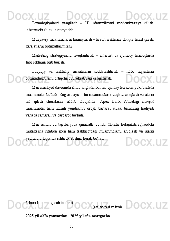 30Texnologiyalarni   yangilash   –   IT   infratuzilmani   modernizatsiya   qilish,
kiberxavfsizlikni kuchaytirish.
Moliyaviy muammolarni kamaytirish – kredit risklarini chuqur tahlil qilish,
xarajatlarni optimallashtirish.
Marketing   strategiyasini   rivojlantirish   –   internet   va   ijtimoiy   tarmoqlarda
faol reklama olib borish.
Huquqiy   va   tashkiliy   masalalarni   soddalashtirish   –   ichki   hujjatlarni
optimallashtirish, ortiqcha byurokratiyani qisqartirish.
Men amaliyot davomida shuni angladimki, har qanday korxona yoki bankda
muammolar bo‘ladi. Eng asosiysi – bu muammolarni vaqtida aniqlash va ularni
hal   qilish   choralarini   ishlab   chiqishdir.   Apex   Bank   ATB dagi   mavjud
muammolar   ham   tizimli   yondashuv   orqali   bartaraf   etilsa,   bankning   faoliyati
yanada samarali va barqaror bo‘ladi.
Men   uchun   bu   tajriba   juda   qimmatli   bo‘ldi.   Chunki   kelajakda   iqtisodchi
mutaxassis   sifatida   men   ham   tashkilotdagi   muammolarni   aniqlash   va   ularni
yechimini topishda ishtirok etishim kerak bo‘ladi.
5-kurs I- _____guruh talabasi ____________________________________
                                                                               (nasl nomasi va ismi)                  
                     
2025 yil «27» yanvardan   2025 yil «8» martgacha 