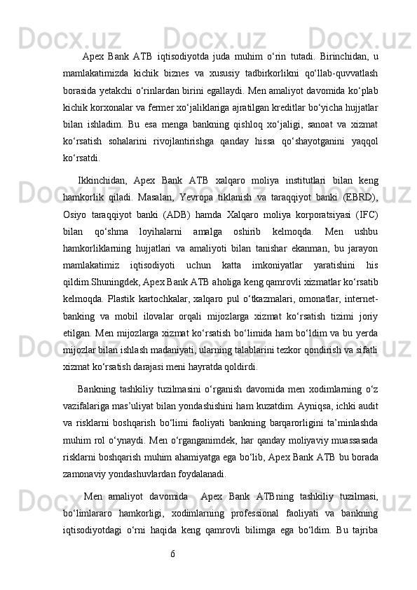 6  Apex   Bank   ATB   iqtisodiyotda   juda   muhim   o‘rin   tutadi.   Birinchidan,   u
mamlakatimizda   kichik   biznes   va   xususiy   tadbirkorlikni   qo‘llab-quvvatlash
borasida yetakchi o‘rinlardan birini egallaydi. Men amaliyot davomida ko‘plab
kichik korxonalar va fermer xo‘jaliklariga ajratilgan kreditlar bo‘yicha hujjatlar
bilan   ishladim.   Bu   esa   menga   bankning   qishloq   xo‘jaligi,   sanoat   va   xizmat
ko‘rsatish   sohalarini   rivojlantirishga   qanday   hissa   qo‘shayotganini   yaqqol
ko‘rsatdi.
Ikkinchidan,   Apex   Bank   ATB   xalqaro   moliya   institutlari   bilan   keng
hamkorlik   qiladi.   Masalan,   Yevropa   tiklanish   va   taraqqiyot   banki   (EBRD),
Osiyo   taraqqiyot   banki   (ADB)   hamda   Xalqaro   moliya   korporatsiyasi   (IFC)
bilan   qo‘shma   loyihalarni   amalga   oshirib   kelmoqda.   Men   ushbu
hamkorliklarning   hujjatlari   va   amaliyoti   bilan   tanishar   ekanman,   bu   jarayon
mamlakatimiz   iqtisodiyoti   uchun   katta   imkoniyatlar   yaratishini   his
qildim.Shuningdek,  Apex Bank  ATB  aholiga keng qamrovli xizmatlar ko‘rsatib
kelmoqda.   Plastik   kartochkalar,   xalqaro   pul   o‘tkazmalari,   omonatlar,   internet-
banking   va   mobil   ilovalar   orqali   mijozlarga   xizmat   ko‘rsatish   tizimi   joriy
etilgan. Men mijozlarga xizmat  ko‘rsatish bo‘limida ham  bo‘ldim  va bu yerda
mijozlar bilan ishlash madaniyati, ularning talablarini tezkor qondirish va sifatli
xizmat ko‘rsatish darajasi meni hayratda qoldirdi.
Bankning   tashkiliy   tuzilmasini   o‘rganish   davomida   men   xodimlarning   o‘z
vazifalariga mas’uliyat bilan yondashishini ham kuzatdim. Ayniqsa, ichki audit
va   risklarni   boshqarish   bo‘limi   faoliyati   bankning   barqarorligini   ta’minlashda
muhim  rol  o‘ynaydi. Men o‘rganganimdek, har  qanday moliyaviy muassasada
risklarni boshqarish muhim ahamiyatga ega bo‘lib,  Apex Bank  ATB  bu borada
zamonaviy yondashuvlardan foydalanadi.
  Men   amaliyot   davomida     Apex   Bank   ATB ning   tashkiliy   tuzilmasi,
bo‘limlararo   hamkorligi,   xodimlarning   professional   faoliyati   va   bankning
iqtisodiyotdagi   o‘rni   haqida   keng   qamrovli   bilimga   ega   bo‘ldim.   Bu   tajriba 