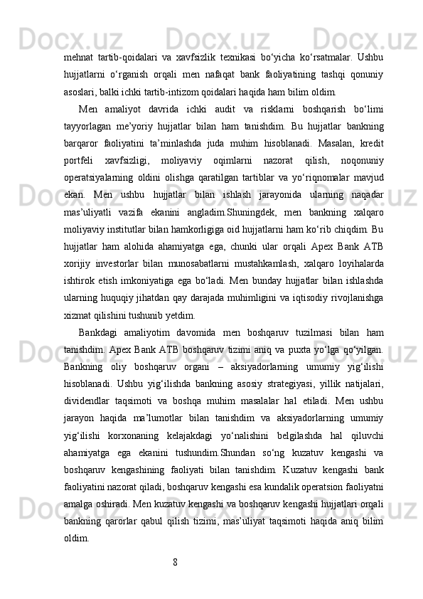 8mehnat   tartib-qoidalari   va   xavfsizlik   texnikasi   bo‘yicha   ko‘rsatmalar.   Ushbu
hujjatlarni   o‘rganish   orqali   men   nafaqat   bank   faoliyatining   tashqi   qonuniy
asoslari, balki ichki tartib-intizom qoidalari haqida ham bilim oldim.
Men   amaliyot   davrida   ichki   audit   va   risklarni   boshqarish   bo‘limi
tayyorlagan   me’yoriy   hujjatlar   bilan   ham   tanishdim.   Bu   hujjatlar   bankning
barqaror   faoliyatini   ta’minlashda   juda   muhim   hisoblanadi.   Masalan,   kredit
portfeli   xavfsizligi,   moliyaviy   oqimlarni   nazorat   qilish,   noqonuniy
operatsiyalarning   oldini   olishga   qaratilgan   tartiblar   va   yo‘riqnomalar   mavjud
ekan.   Men   ushbu   hujjatlar   bilan   ishlash   jarayonida   ularning   naqadar
mas’uliyatli   vazifa   ekanini   angladim.Shuningdek,   men   bankning   xalqaro
moliyaviy institutlar bilan hamkorligiga oid hujjatlarni ham ko‘rib chiqdim. Bu
hujjatlar   ham   alohida   ahamiyatga   ega,   chunki   ular   orqali   Apex   Bank   ATB
xorijiy   investorlar   bilan   munosabatlarni   mustahkamlash,   xalqaro   loyihalarda
ishtirok   etish   imkoniyatiga   ega   bo‘ladi.   Men   bunday   hujjatlar   bilan   ishlashda
ularning  huquqiy  jihatdan  qay   darajada   muhimligini  va  iqtisodiy  rivojlanishga
xizmat qilishini tushunib yetdim.
Bankdagi   amaliyotim   davomida   men   boshqaruv   tuzilmasi   bilan   ham
tanishdim.   Apex   Bank   ATB   boshqaruv   tizimi   aniq   va   puxta   yo‘lga   qo‘yilgan.
Bankning   oliy   boshqaruv   organi   –   aksiyadorlarning   umumiy   yig‘ilishi
hisoblanadi.   Ushbu   yig‘ilishda   bankning   asosiy   strategiyasi,   yillik   natijalari,
dividendlar   taqsimoti   va   boshqa   muhim   masalalar   hal   etiladi.   Men   ushbu
jarayon   haqida   ma’lumotlar   bilan   tanishdim   va   aksiyadorlarning   umumiy
yig‘ilishi   korxonaning   kelajakdagi   yo‘nalishini   belgilashda   hal   qiluvchi
ahamiyatga   ega   ekanini   tushundim.Shundan   so‘ng   kuzatuv   kengashi   va
boshqaruv   kengashining   faoliyati   bilan   tanishdim.   Kuzatuv   kengashi   bank
faoliyatini nazorat qiladi, boshqaruv kengashi esa kundalik operatsion faoliyatni
amalga oshiradi. Men kuzatuv kengashi va boshqaruv kengashi hujjatlari orqali
bankning   qarorlar   qabul   qilish   tizimi,   mas’uliyat   taqsimoti   haqida   aniq   bilim
oldim. 