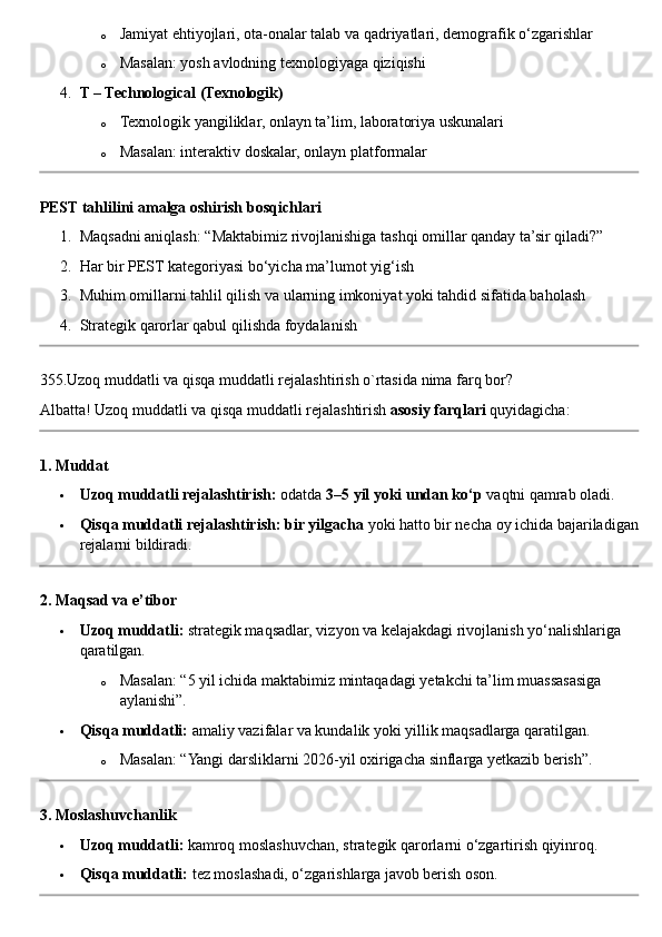 o Jamiyat ehtiyojlari, ota-onalar talab va qadriyatlari, demografik o‘zgarishlar
o Masalan: yosh avlodning texnologiyaga qiziqishi
4. T – Technological (Texnologik)
o Texnologik yangiliklar, onlayn ta’lim, laboratoriya uskunalari
o Masalan: interaktiv doskalar, onlayn platformalar
PEST tahlilini amalga oshirish bosqichlari
1. Maqsadni aniqlash: “Maktabimiz rivojlanishiga tashqi omillar qanday ta’sir qiladi?”
2. Har bir PEST kategoriyasi bo‘yicha ma’lumot yig‘ish
3. Muhim omillarni tahlil qilish va ularning imkoniyat yoki tahdid sifatida baholash
4. Strategik qarorlar qabul qilishda foydalanish
355. Uzoq   muddatli   va   qisqa   muddatli   rejalashtirish   o ` rtasida   nima   farq   bor ?
Albatta !  Uzoq   muddatli   va   qisqa   muddatli   rejalashtirish   asosiy   farqlari   quyidagicha :
1. Muddat
 Uzoq muddatli rejalashtirish:  odatda  3–5 yil yoki undan ko‘p  vaqtni qamrab oladi.
 Qisqa muddatli rejalashtirish:   bir yilgacha  yoki hatto bir necha oy ichida bajariladigan
rejalarni bildiradi.
2. Maqsad va e’tibor
 Uzoq muddatli:  strategik maqsadlar, vizyon va kelajakdagi rivojlanish yo‘nalishlariga 
qaratilgan.
o Masalan: “5 yil ichida maktabimiz mintaqadagi yetakchi ta’lim muassasasiga 
aylanishi”.
 Qisqa muddatli:  amaliy vazifalar va kundalik yoki yillik maqsadlarga qaratilgan.
o Masalan: “Yangi darsliklarni 2026-yil oxirigacha sinflarga yetkazib berish”.
3. Moslashuvchanlik
 Uzoq muddatli:  kamroq moslashuvchan, strategik qarorlarni o‘zgartirish qiyinroq.
 Qisqa muddatli:  tez moslashadi, o‘zgarishlarga javob berish oson. 