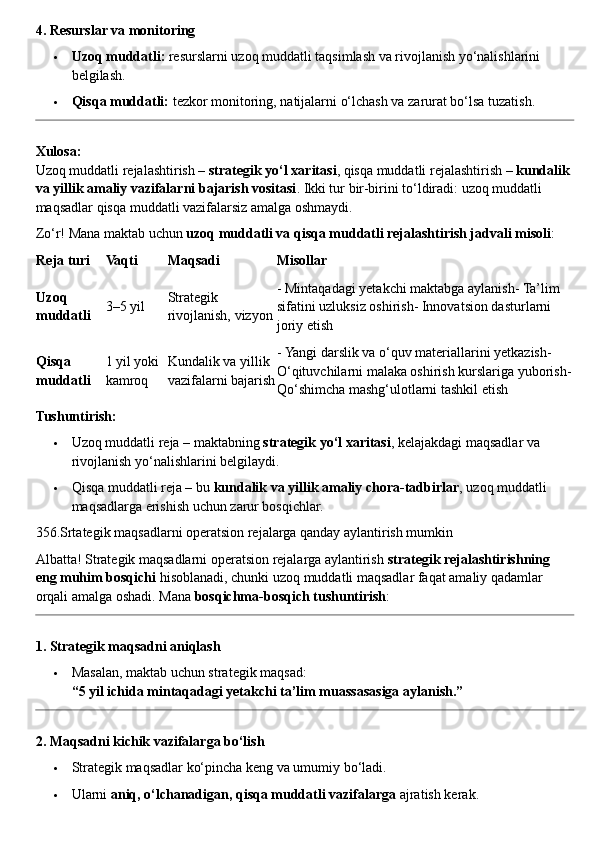 4. Resurslar va monitoring
 Uzoq muddatli:  resurslarni uzoq muddatli taqsimlash va rivojlanish yo‘nalishlarini 
belgilash.
 Qisqa muddatli:  tezkor monitoring, natijalarni o‘lchash va zarurat bo‘lsa tuzatish.
Xulosa:
Uzoq muddatli rejalashtirish –  strategik yo‘l xaritasi , qisqa muddatli rejalashtirish –  kundalik 
va yillik amaliy vazifalarni bajarish vositasi . Ikki tur bir-birini to‘ldiradi: uzoq muddatli 
maqsadlar qisqa muddatli vazifalarsiz amalga oshmaydi.
Zo‘r! Mana maktab uchun  uzoq muddatli va qisqa muddatli rejalashtirish jadvali misoli :
Reja turi Vaqti Maqsadi Misollar
Uzoq 
muddatli 3–5 yil Strategik 
rivojlanish, vizyon - Mintaqadagi yetakchi maktabga aylanish- Ta’lim 
sifatini uzluksiz oshirish- Innovatsion dasturlarni 
joriy etish
Qisqa 
muddatli 1 yil yoki 
kamroq Kundalik va yillik 
vazifalarni bajarish - Yangi darslik va o‘quv materiallarini yetkazish- 
O‘qituvchilarni malaka oshirish kurslariga yuborish-
Qo‘shimcha mashg‘ulotlarni tashkil etish
Tushuntirish:
 Uzoq muddatli reja – maktabning  strategik yo‘l xaritasi , kelajakdagi maqsadlar va 
rivojlanish yo‘nalishlarini belgilaydi.
 Qisqa muddatli reja – bu  kundalik va yillik amaliy chora-tadbirlar , uzoq muddatli 
maqsadlarga erishish uchun zarur bosqichlar.
356.Srtategik maqsadlarni operatsion rejalarga qanday aylantirish mumkin
Albatta! Strategik maqsadlarni operatsion rejalarga aylantirish  strategik rejalashtirishning 
eng muhim bosqichi  hisoblanadi, chunki uzoq muddatli maqsadlar faqat amaliy qadamlar 
orqali amalga oshadi.  Mana  bosqichma-bosqich tushuntirish :
1. Strategik maqsadni aniqlash
 Masalan, maktab uchun strategik maqsad:
“5 yil ichida mintaqadagi yetakchi ta’lim muassasasiga aylanish.”
2. Maqsadni kichik vazifalarga bo‘lish
 Strategik maqsadlar ko‘pincha keng va umumiy bo‘ladi.
 Ularni  aniq, o‘lchanadigan, qisqa muddatli vazifalarga  ajratish kerak. 