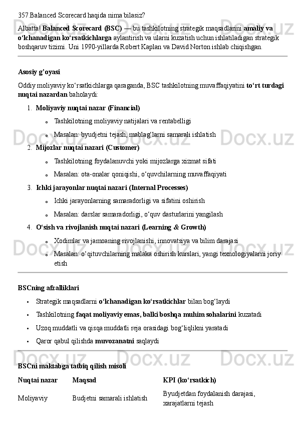 357.Balanced Scorecard haqida nima bilasiz?
Albatta!  Balanced Scorecard (BSC)  — bu tashkilotning strategik maqsadlarini  amaliy va 
o‘lchanadigan ko‘rsatkichlarga  aylantirish va ularni kuzatish uchun ishlatiladigan strategik 
boshqaruv tizimi.  Uni 1990-yillarda Robert Kaplan va David Norton ishlab chiqishgan.
Asosiy g’oyasi
Oddiy moliyaviy ko‘rsatkichlarga qaraganda, BSC tashkilotning muvaffaqiyatini  to‘rt turdagi 
nuqtai nazardan  baholaydi:
1. Moliyaviy nuqtai nazar (Financial)
o Tashkilotning moliyaviy natijalari va rentabelligi
o Masalan: byudjetni tejash, mablag‘larni samarali ishlatish
2. Mijozlar nuqtai nazari (Customer)
o Tashkilotning foydalanuvchi yoki mijozlarga xizmat sifati
o Masalan: ota-onalar qoniqishi, o‘quvchilarning muvaffaqiyati
3. Ichki jarayonlar nuqtai nazari (Internal Processes)
o Ichki jarayonlarning samaradorligi va sifatini oshirish
o Masalan: darslar samaradorligi, o‘quv dasturlarini yangilash
4. O‘sish va rivojlanish nuqtai nazari (Learning & Growth)
o Xodimlar va jamoaning rivojlanishi, innovatsiya va bilim darajasi
o Masalan: o‘qituvchilarning malaka oshirish kurslari, yangi texnologiyalarni joriy 
etish
BSCning afzalliklari
 Strategik maqsadlarni  o‘lchanadigan ko‘rsatkichlar  bilan bog‘laydi
 Tashkilotning  faqat moliyaviy emas, balki boshqa muhim sohalarini  kuzatadi
 Uzoq muddatli va qisqa muddatli reja orasidagi bog‘liqlikni yaratadi
 Qaror qabul qilishda  muvozanatni  saqlaydi
BSCni maktabga tatbiq qilish misoli
Nuqtai nazar Maqsad KPI (ko‘rsatkich)
Moliyaviy Budjetni samarali ishlatish Byudjetdan foydalanish darajasi, 
xarajatlarni tejash 