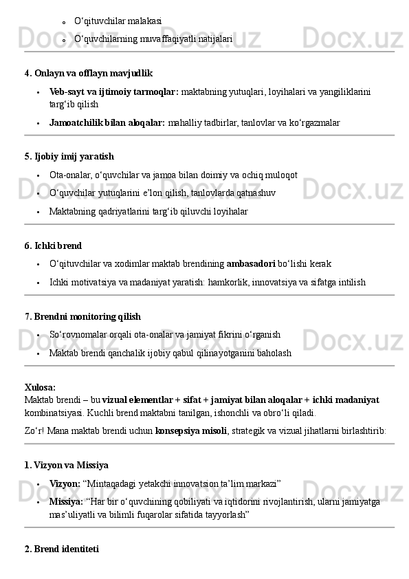 o O‘qituvchilar malakasi
o O‘quvchilarning muvaffaqiyatli natijalari
4. Onlayn va offlayn mavjudlik
 Veb-sayt va ijtimoiy tarmoqlar:  maktabning yutuqlari, loyihalari va yangiliklarini 
targ‘ib qilish
 Jamoatchilik bilan aloqalar:  mahalliy tadbirlar, tanlovlar va ko‘rgazmalar
5. Ijobiy imij yaratish
 Ota-onalar, o‘quvchilar va jamoa bilan doimiy va ochiq muloqot
 O‘quvchilar yutuqlarini e’lon qilish, tanlovlarda qatnashuv
 Maktabning qadriyatlarini targ‘ib qiluvchi loyihalar
6. Ichki brend
 O‘qituvchilar va xodimlar maktab brendining  ambasadori  bo‘lishi kerak
 Ichki motivatsiya va madaniyat yaratish: hamkorlik, innovatsiya va sifatga intilish
7. Brendni monitoring qilish
 So‘rovnomalar orqali ota-onalar va jamiyat fikrini o‘rganish
 Maktab brendi qanchalik ijobiy qabul qilinayotganini baholash
Xulosa:
Maktab brendi – bu  vizual elementlar + sifat + jamiyat bilan aloqalar + ichki madaniyat  
kombinatsiyasi. Kuchli brend maktabni tanilgan, ishonchli va obro‘li qiladi.
Zo‘r! Mana maktab brendi uchun  konsepsiya misoli , strategik va vizual jihatlarni birlashtirib:
1. Vizyon va Missiya
 Vizyon:  “Mintaqadagi yetakchi innovatsion ta’lim markazi”
 Missiya:  “Har bir o‘quvchining qobiliyati va iqtidorini rivojlantirish, ularni jamiyatga 
mas’uliyatli va bilimli fuqarolar sifatida tayyorlash”
2. Brend identiteti 