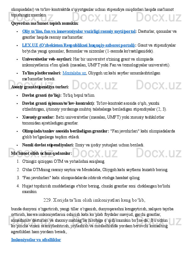 olimpiadalar) va to'lov-kontraktda o'qiyotganlar uchun stipendiya miqdorlari haqida ma'lumot 
topishingiz mumkin.  
Qayerdan ma'lumot topish mumkin:
 Oliy ta lim, fan va innovatsiyalar vazirligi rasmiy sayti/portalʼ    :   Dasturlar, qonunlar va
grantlar haqida rasmiy ma'lumotlar.
 LEX.UZ (O'zbekiston Respublikasi huquqiy-axborot portali)    :   Grant va stipendiyalar 
bo'yicha yangi qonunlar, farmonlar va nizomlar (1-rasmda ko'rsatilganidek).
 Universitetlar veb-saytlari:   Har bir universitet o'zining grant va olimpiada 
imkoniyatlarini e'lon qiladi (masalan, UMFT yoki Fan va texnologiyalar universiteti).
 Ta'lim platformalari:   Mentalaba.uz , Oliygoh.uz kabi saytlar umumlashtirilgan 
ma'lumotlar beradi.  
Asosiy grant/stipendiya turlari:
 Davlat granti (to'liq):   To'liq bepul ta'lim.
 Davlat granti (qisman/to'lov-kontrakt):   To'lov-kontrakt asosida o'qib, yaxshi 
o'zlashtirgan, ijtimoiy yordamga muhtoj talabalarga beriladigan stipendiyalar (2, 3).
 Xususiy grantlar:   Ba'zi universitetlar (masalan, UMFT) yoki xususiy tashkilotlar 
tomonidan ajratiladigan grantlar.
 Olimpiada/tanlov asosida beriladigan grantlar:   "Fan javohirlari" kabi olimpiadalarda 
g'olib bo'lganlarga taqdim etiladi.
 Nomli davlat stipendiyalari:   Ilmiy va ijodiy yutuqlari uchun beriladi.  
Ma'lumot olish uchun qadamlar:
1. O'zingiz qiziqqan OTM va yo'nalishni aniqlang.
2. O'sha OTMning rasmiy saytini va Mentalaba, Oliygoh kabi saytlarni kuzatib boring.
3. "Fan javohirlari" kabi olimpiadalarda ishtirok etishga harakat qiling.
4. Hujjat topshirish muddatlariga e'tibor bering, chunki grantlar soni cheklangan bo'lishi 
mumkin.  
229.   Xorijda ta lim olish imkoniyatlari keng bo lib,	
ʼ ʻ
bunda dunyoni o zgartirish, yangi tillar o rganish, dunyoqarashni kengaytirish, xalqaro tajriba 	
ʻ ʻ
orttirish, karera imkoniyatlarini oshirish kabi ko plab foydalar mavjud, garchi grantlar, 	
ʻ
almashinuv dasturlari va shaxsiy mablag lar hisobiga o qish mumkin bo lsa-da,. Bu uchun 	
ʻ ʻ ʻ
ko pincha vizani rasmiylashtirish, joylashish va moslashishda yordam beruvchi konsalting 	
ʻ
agentliklari ham yordam beradi,.  
Imkoniyatlar va afzalliklar 