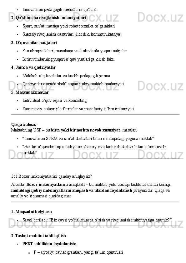  Innovatsion pedagogik metodlarni qo‘llash
2. Qo‘shimcha rivojlanish imkoniyatlari
 Sport, san’at, musiqa yoki robototexnika to‘garaklari
 Shaxsiy rivojlanish dasturlari (liderlik, kommunikatsiya)
3. O‘quvchilar natijalari
 Fan olimpiadalari, musobaqa va tanlovlarda yuqori natijalar
 Bitiruvchilarning yuqori o‘quv yurtlariga kirish foizi
4. Jamoa va qadriyatlar
 Malakali o‘qituvchilar va kuchli pedagogik jamoa
 Qadriyatlar asosida shakllangan ijobiy maktab madaniyati
5. Maxsus xizmatlar
 Individual o‘quv rejasi va konsalting
 Zamonaviy onlayn platformalar va masofaviy ta’lim imkoniyati
Qisqa xulosa:
Maktabning USP – bu  bitta yoki bir nechta noyob xususiyat , masalan:
 “Innovatsion STEM va san’at dasturlari bilan mintaqadagi yagona maktab”
 “Har bir o‘quvchining qobiliyatini shaxsiy rivojlantirish dasturi bilan ta’minlovchi 
maktab”
361.Bozor imkoniyatlarini qanday aniqlaysiz?
Albatta!  Bozor imkoniyatlarini aniqlash  – bu maktab yoki boshqa tashkilot uchun  tashqi 
muhitdagi ijobiy imkoniyatlarni aniqlash va ulardan foydalanish  jarayonidir.  Qisqa va 
amaliy yo‘riqnomasi quyidagicha:
1. Maqsadni belgilash
 Savol beriladi: “Biz qaysi yo‘nalishlarda o‘sish va rivojlanish imkoniyatiga egamiz?”
2. Tashqi muhitni tahlil qilish
 PEST tahlilidan foydalanish:
o P  – siyosiy: davlat grantlari, yangi ta’lim qonunlari 