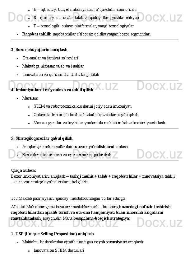 o E  – iqtisodiy: budjet imkoniyatlari, o‘quvchilar soni o‘sishi
o S  – ijtimoiy: ota-onalar talab va qadriyatlari, yoshlar ehtiyoji
o T  – texnologik: onlayn platformalar, yangi texnologiyalar
 Raqobat tahlili:  raqobatchilar e’tiborsiz qoldirayotgan bozor segmentlari
3. Bozor ehtiyojlarini aniqlash
 Ota-onalar va jamiyat so‘rovlari
 Maktabga nisbatan talab va istaklar
 Innovatsion va qo‘shimcha dasturlarga talab
4. Imkoniyatlarni ro‘yxatlash va tahlil qilish
 Masalan:
o STEM va robototexnika kurslarini joriy etish imkoniyati
o Onlayn ta’lim orqali boshqa hudud o‘quvchilarini jalb qilish
o Maxsus grantlar va loyihalar yordamida maktab infratuzilmasini yaxshilash
5. Strategik qarorlar qabul qilish
 Aniqlangan imkoniyatlardan  ustuvor yo‘nalishlarni  tanlash
 Resurslarni taqsimlash va operatsion rejaga kiritish
Qisqa xulosa:
Bozor imkoniyatlarini aniqlash =  tashqi muhit + talab + raqobatchilar + innovatsiya  tahlili 
→ ustuvor strategik yo‘nalishlarni belgilash.
362.Maktab pazitsiyasini qanday  mustahkamlagan bo`lar edingiz
Albatta! Maktabning pozitsiyasini mustahkamlash – bu uning  bozordagi nufuzini oshirish, 
raqobatchilardan ajralib turish va ota-ona hamjamiyati bilan ishonchli aloqalarni 
mustahkamlash  jarayonidir.  Mana  bosqichma-bosqich strategiya :
1. USP (Unique Selling Proposition) aniqlash
 Maktabni boshqalardan ajratib turadigan  noyob xususiyat ni aniqlash:
o Innovatsion STEM dasturlari 