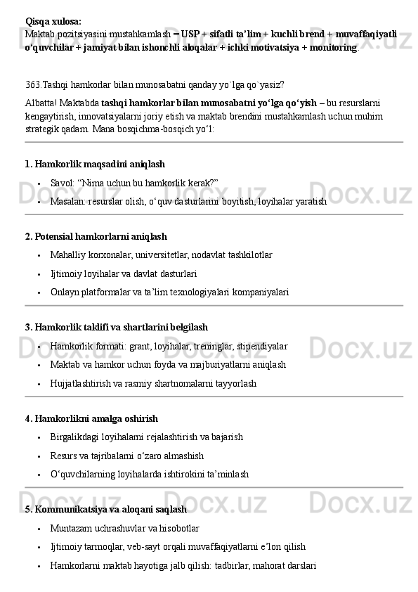 Qisqa xulosa:
Maktab pozitsiyasini mustahkamlash =  USP + sifatli ta’lim + kuchli brend + muvaffaqiyatli 
o‘quvchilar + jamiyat bilan ishonchli aloqalar + ichki motivatsiya + monitoring .
363.Tashqi hamkorlar bilan munosabatni qanday yo`lga qo`yasiz?
Albatta! Maktabda  tashqi hamkorlar bilan munosabatni yo‘lga qo‘yish  – bu resurslarni 
kengaytirish, innovatsiyalarni joriy etish va maktab brendini mustahkamlash uchun muhim 
strategik qadam.  Mana bosqichma-bosqich yo‘l:
1. Hamkorlik maqsadini aniqlash
 Savol: “Nima uchun bu hamkorlik kerak?”
 Masalan: resurslar olish, o‘quv dasturlarini boyitish, loyihalar yaratish
2. Potensial hamkorlarni aniqlash
 Mahalliy korxonalar, universitetlar, nodavlat tashkilotlar
 Ijtimoiy loyihalar va davlat dasturlari
 Onlayn platformalar va ta’lim texnologiyalari kompaniyalari
3. Hamkorlik taklifi va shartlarini belgilash
 Hamkorlik formati: grant, loyihalar, treninglar, stipendiyalar
 Maktab va hamkor uchun foyda va majburiyatlarni aniqlash
 Hujjatlashtirish va rasmiy shartnomalarni tayyorlash
4. Hamkorlikni amalga oshirish
 Birgalikdagi loyihalarni rejalashtirish va bajarish
 Resurs va tajribalarni o‘zaro almashish
 O‘quvchilarning loyihalarda ishtirokini ta’minlash
5. Kommunikatsiya va aloqani saqlash
 Muntazam uchrashuvlar va hisobotlar
 Ijtimoiy tarmoqlar, veb-sayt orqali muvaffaqiyatlarni e’lon qilish
 Hamkorlarni maktab hayotiga jalb qilish: tadbirlar, mahorat darslari 