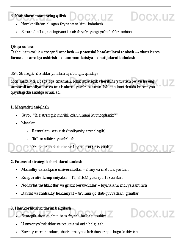 6. Natijalarni monitoring qilish
 Hamkorlikdan olingan foyda va ta’sirni baholash
 Zarurat bo‘lsa, strategiyani tuzatish yoki yangi yo‘nalishlar ochish
Qisqa xulosa:
Tashqi hamkorlik =  maqsad aniqlash → potensial hamkorlarni tanlash → shartlar va 
format → amalga oshirish → kommunikatsiya → natijalarni baholash .
364. Strategik  sheriklar yaratish tajribangiz qanday?
Men shaxsiy tajribaga ega emasman, lekin  strategik sheriklar yaratish bo‘yicha eng 
samarali amaliyotlar va tajribalarni  yaxshi bilaman.  Maktab kontekstida bu jarayon 
quyidagicha amalga oshiriladi:
1. Maqsadni aniqlash
 Savol: “Biz strategik sheriklikdan nimani kutmoqdamiz?”
 Masalan:
o Resurslarni oshirish (moliyaviy, texnologik)
o Ta’lim sifatini yaxshilash
o Innovatsion dasturlar va loyihalarni joriy etish
2. Potensial strategik sheriklarni tanlash
 Mahalliy va xalqaro universitetlar  – ilmiy va metodik yordam
 Korporativ kompaniyalar  – IT, STEM yoki sport resurslari
 Nodavlat tashkilotlar va grant beruvchilar  – loyihalarni moliyalashtirish
 Davlat va mahalliy hokimiyat  – ta’limni qo‘llab-quvvatlash, grantlar
3. Hamkorlik shartlarini belgilash
 Strategik sherik uchun ham foydali bo‘lishi muhim
 Ustuvor yo‘nalishlar va resurslarni aniq belgilash
 Rasmiy memorandum, shartnoma yoki kelishuv orqali hujjatlashtirish 
