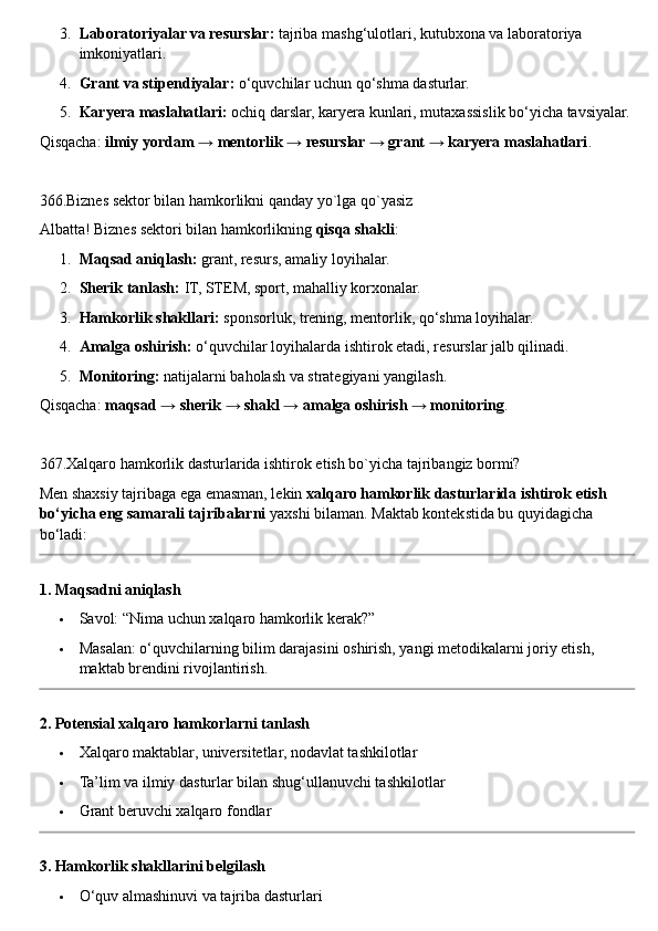 3. Laboratoriyalar va resurslar:  tajriba mashg‘ulotlari, kutubxona va laboratoriya 
imkoniyatlari.
4. Grant va stipendiyalar:  o‘quvchilar uchun qo‘shma dasturlar.
5. Karyera maslahatlari:  ochiq darslar, karyera kunlari, mutaxassislik bo‘yicha tavsiyalar.
Qisqacha:  ilmiy yordam → mentorlik → resurslar → grant → karyera maslahatlari .
366.Biznes sektor bilan hamkorlikni qanday yo`lga qo`yasiz
Albatta! Biznes sektori bilan hamkorlikning  qisqa shakli :
1. Maqsad aniqlash:  grant, resurs, amaliy loyihalar.
2. Sherik tanlash:  IT, STEM, sport, mahalliy korxonalar.
3. Hamkorlik shakllari:  sponsorluk, trening, mentorlik, qo‘shma loyihalar.
4. Amalga oshirish:  o‘quvchilar loyihalarda ishtirok etadi, resurslar jalb qilinadi.
5. Monitoring:  natijalarni baholash va strategiyani yangilash.
Qisqacha:  maqsad → sherik → shakl → amalga oshirish → monitoring .
367.Xalqaro hamkorlik dasturlarida ishtirok etish bo`yicha tajribangiz bormi?
Men shaxsiy tajribaga ega emasman, lekin  xalqaro hamkorlik dasturlarida ishtirok etish 
bo‘yicha eng samarali tajribalarni  yaxshi bilaman.  Maktab kontekstida bu quyidagicha 
bo‘ladi:
1. Maqsadni aniqlash
 Savol: “Nima uchun xalqaro hamkorlik kerak?”
 Masalan: o‘quvchilarning bilim darajasini oshirish, yangi metodikalarni joriy etish, 
maktab brendini rivojlantirish.
2. Potensial xalqaro hamkorlarni tanlash
 Xalqaro maktablar, universitetlar, nodavlat tashkilotlar
 Ta’lim va ilmiy dasturlar bilan shug‘ullanuvchi tashkilotlar
 Grant beruvchi xalqaro fondlar
3. Hamkorlik shakllarini belgilash
 O‘quv almashinuvi va tajriba dasturlari 
