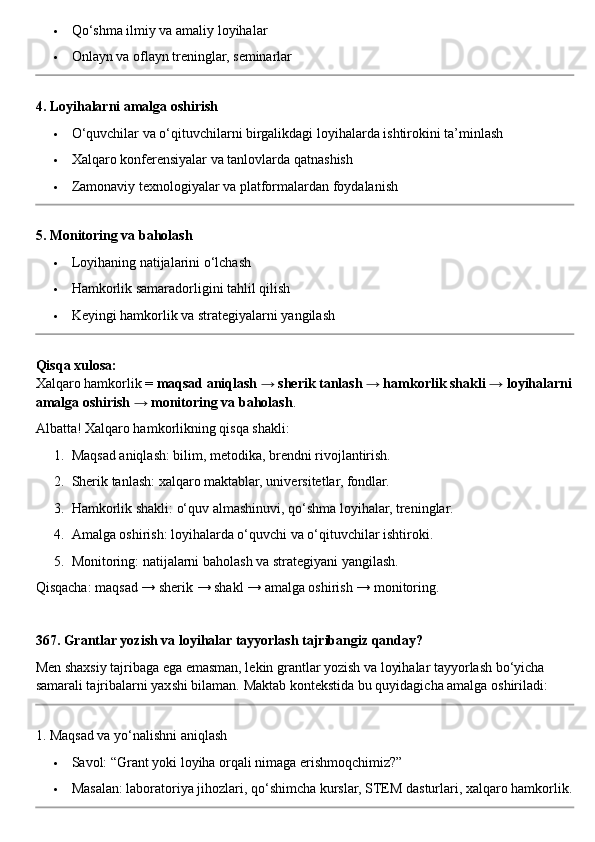  Qo‘shma ilmiy va amaliy loyihalar
 Onlayn va oflayn treninglar, seminarlar
4. Loyihalarni amalga oshirish
 O‘quvchilar va o‘qituvchilarni birgalikdagi loyihalarda ishtirokini ta’minlash
 Xalqaro konferensiyalar va tanlovlarda qatnashish
 Zamonaviy texnologiyalar va platformalardan foydalanish
5. Monitoring va baholash
 Loyihaning natijalarini o‘lchash
 Hamkorlik samaradorligini tahlil qilish
 Keyingi hamkorlik va strategiyalarni yangilash
Qisqa xulosa:
Xalqaro hamkorlik =  maqsad aniqlash → sherik tanlash → hamkorlik shakli → loyihalarni
amalga oshirish → monitoring va baholash .
Albatta! Xalqaro hamkorlikning qisqa shakli:
1. Maqsad aniqlash: bilim, metodika, brendni rivojlantirish.
2. Sherik tanlash: xalqaro maktablar, universitetlar, fondlar.
3. Hamkorlik shakli: o‘quv almashinuvi, qo‘shma loyihalar, treninglar.
4. Amalga oshirish: loyihalarda o‘quvchi va o‘qituvchilar ishtiroki.
5. Monitoring: natijalarni baholash va strategiyani yangilash.
Qisqacha: maqsad → sherik → shakl → amalga oshirish → monitoring.
367. Grantlar yozish va loyihalar tayyorlash tajribangiz qanday?
Men shaxsiy tajribaga ega emasman, lekin grantlar yozish va loyihalar tayyorlash bo‘yicha 
samarali tajribalarni yaxshi bilaman.  Maktab kontekstida bu quyidagicha amalga oshiriladi:
1. Maqsad va yo‘nalishni aniqlash
 Savol: “Grant yoki loyiha orqali nimaga erishmoqchimiz?”
 Masalan: laboratoriya jihozlari, qo‘shimcha kurslar, STEM dasturlari, xalqaro hamkorlik. 