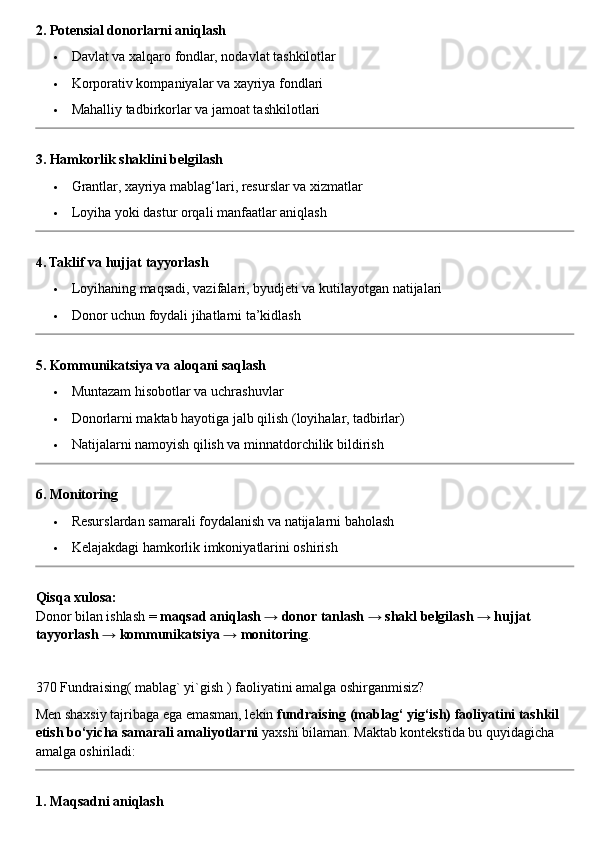 2. Potensial donorlarni aniqlash
 Davlat va xalqaro fondlar, nodavlat tashkilotlar
 Korporativ kompaniyalar va xayriya fondlari
 Mahalliy tadbirkorlar va jamoat tashkilotlari
3. Hamkorlik shaklini belgilash
 Grantlar, xayriya mablag‘lari, resurslar va xizmatlar
 Loyiha yoki dastur orqali manfaatlar aniqlash
4. Taklif va hujjat tayyorlash
 Loyihaning maqsadi, vazifalari, byudjeti va kutilayotgan natijalari
 Donor uchun foydali jihatlarni ta’kidlash
5. Kommunikatsiya va aloqani saqlash
 Muntazam hisobotlar va uchrashuvlar
 Donorlarni maktab hayotiga jalb qilish (loyihalar, tadbirlar)
 Natijalarni namoyish qilish va minnatdorchilik bildirish
6. Monitoring
 Resurslardan samarali foydalanish va natijalarni baholash
 Kelajakdagi hamkorlik imkoniyatlarini oshirish
Qisqa xulosa:
Donor bilan ishlash =  maqsad aniqlash → donor tanlash → shakl belgilash → hujjat 
tayyorlash → kommunikatsiya → monitoring .
370 Fundraising( mablag` yi`gish ) faoliyatini amalga oshirganmisiz?
Men shaxsiy tajribaga ega emasman, lekin  fundraising (mablag‘ yig‘ish) faoliyatini tashkil 
etish bo‘yicha samarali amaliyotlarni  yaxshi bilaman.  Maktab kontekstida bu quyidagicha 
amalga oshiriladi:
1. Maqsadni aniqlash 