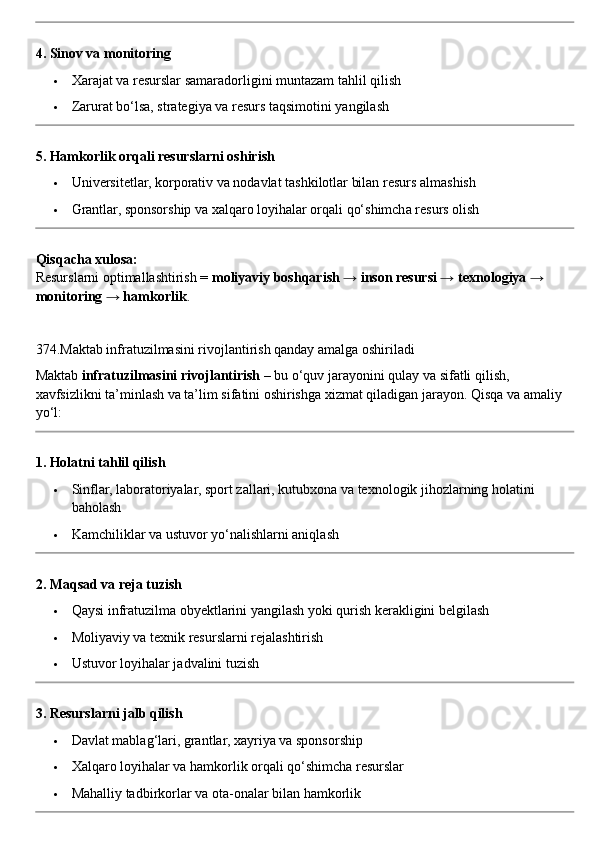 4. Sinov va monitoring
 Xarajat va resurslar samaradorligini muntazam tahlil qilish
 Zarurat bo‘lsa, strategiya va resurs taqsimotini yangilash
5. Hamkorlik orqali resurslarni oshirish
 Universitetlar, korporativ va nodavlat tashkilotlar bilan resurs almashish
 Grantlar, sponsorship va xalqaro loyihalar orqali qo‘shimcha resurs olish
Qisqacha xulosa:
Resurslarni optimallashtirish =  moliyaviy boshqarish → inson resursi → texnologiya → 
monitoring → hamkorlik .
374.Maktab infratuzilmasini rivojlantirish qanday amalga oshiriladi
Maktab  infratuzilmasini rivojlantirish  – bu o‘quv jarayonini qulay va sifatli qilish, 
xavfsizlikni ta’minlash va ta’lim sifatini oshirishga xizmat qiladigan jarayon.  Qisqa va amaliy 
yo‘l:
1. Holatni tahlil qilish
 Sinflar, laboratoriyalar, sport zallari, kutubxona va texnologik jihozlarning holatini 
baholash
 Kamchiliklar va ustuvor yo‘nalishlarni aniqlash
2. Maqsad va reja tuzish
 Qaysi infratuzilma obyektlarini yangilash yoki qurish kerakligini belgilash
 Moliyaviy va texnik resurslarni rejalashtirish
 Ustuvor loyihalar jadvalini tuzish
3. Resurslarni jalb qilish
 Davlat mablag‘lari, grantlar, xayriya va sponsorship
 Xalqaro loyihalar va hamkorlik orqali qo‘shimcha resurslar
 Mahalliy tadbirkorlar va ota-onalar bilan hamkorlik 
