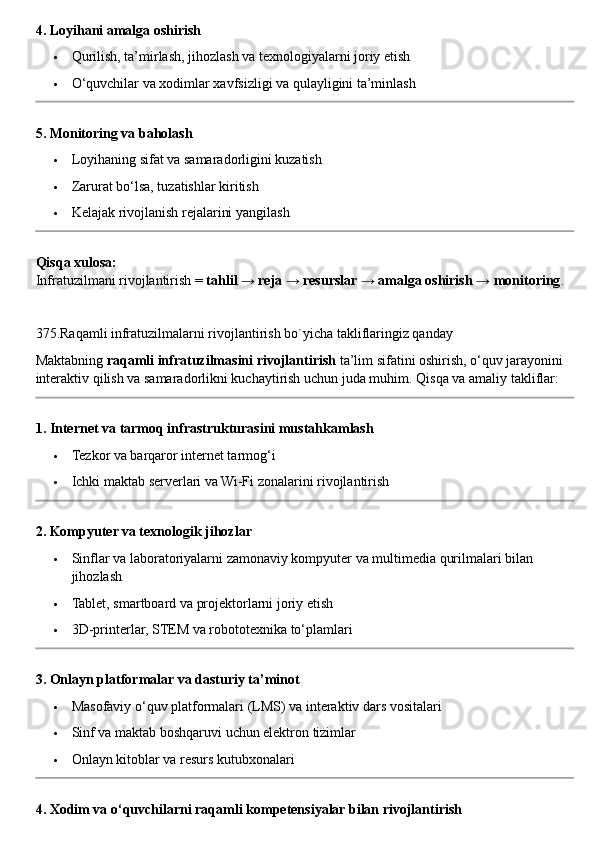 4. Loyihani amalga oshirish
 Qurilish, ta’mirlash, jihozlash va texnologiyalarni joriy etish
 O‘quvchilar va xodimlar xavfsizligi va qulayligini ta’minlash
5. Monitoring va baholash
 Loyihaning sifat va samaradorligini kuzatish
 Zarurat bo‘lsa, tuzatishlar kiritish
 Kelajak rivojlanish rejalarini yangilash
Qisqa xulosa:
Infratuzilmani rivojlantirish =  tahlil → reja → resurslar → amalga oshirish → monitoring .
375.Raqamli infratuzilmalarni rivojlantirish bo`yicha takliflaringiz qanday
Maktabning  raqamli infratuzilmasini rivojlantirish  ta’lim sifatini oshirish, o‘quv jarayonini 
interaktiv qilish va samaradorlikni kuchaytirish uchun juda muhim.  Qisqa va amaliy takliflar:
1. Internet va tarmoq infrastrukturasini mustahkamlash
 Tezkor va barqaror internet tarmog‘i
 Ichki maktab serverlari va Wi-Fi zonalarini rivojlantirish
2. Kompyuter va texnologik jihozlar
 Sinflar va laboratoriyalarni zamonaviy kompyuter va multimedia qurilmalari bilan 
jihozlash
 Tablet, smartboard va projektorlarni joriy etish
 3D-printerlar, STEM va robototexnika to‘plamlari
3. Onlayn platformalar va dasturiy ta’minot
 Masofaviy o‘quv platformalari (LMS) va interaktiv dars vositalari
 Sinf va maktab boshqaruvi uchun elektron tizimlar
 Onlayn kitoblar va resurs kutubxonalari
4. Xodim va o‘quvchilarni raqamli kompetensiyalar bilan rivojlantirish 