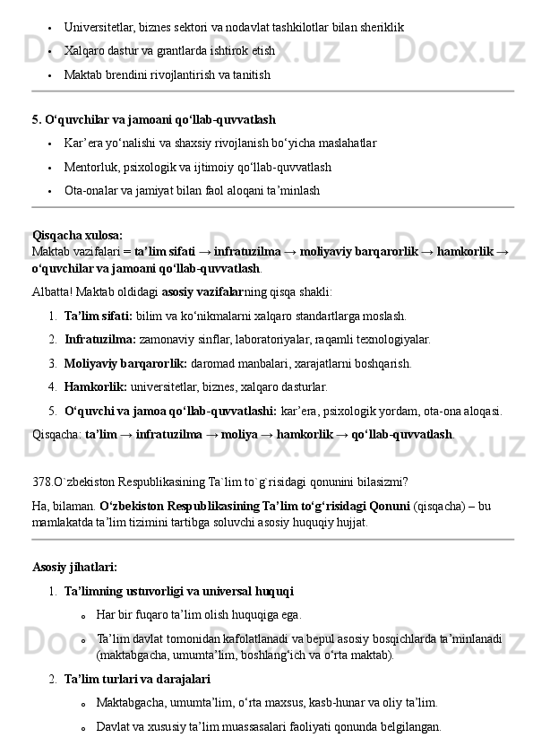  Universitetlar, biznes sektori va nodavlat tashkilotlar bilan sheriklik
 Xalqaro dastur va grantlarda ishtirok etish
 Maktab brendini rivojlantirish va tanitish
5. O‘quvchilar va jamoani qo‘llab-quvvatlash
 Kar’era yo‘nalishi va shaxsiy rivojlanish bo‘yicha maslahatlar
 Mentorluk, psixologik va ijtimoiy qo‘llab-quvvatlash
 Ota-onalar va jamiyat bilan faol aloqani ta’minlash
Qisqacha xulosa:
Maktab vazifalari =  ta’lim sifati → infratuzilma → moliyaviy barqarorlik → hamkorlik → 
o‘quvchilar va jamoani qo‘llab-quvvatlash .
Albatta! Maktab oldidagi  asosiy vazifalar ning qisqa shakli:
1. Ta’lim sifati:  bilim va ko‘nikmalarni xalqaro standartlarga moslash.
2. Infratuzilma:  zamonaviy sinflar, laboratoriyalar, raqamli texnologiyalar.
3. Moliyaviy barqarorlik:  daromad manbalari, xarajatlarni boshqarish.
4. Hamkorlik:  universitetlar, biznes, xalqaro dasturlar.
5. O‘quvchi va jamoa qo‘llab-quvvatlashi:  kar’era, psixologik yordam, ota-ona aloqasi.
Qisqacha:  ta’lim → infratuzilma → moliya → hamkorlik → qo‘llab-quvvatlash .
378.O`zbekiston Respublikasining Ta`lim to`g`risidagi qonunini bilasizmi?
Ha, bilaman.  O‘zbekiston Respublikasining Ta’lim to‘g‘risidagi Qonuni  (qisqacha) – bu 
mamlakatda ta’lim tizimini tartibga soluvchi asosiy huquqiy hujjat.
Asosiy jihatlari:
1. Ta’limning ustuvorligi va universal huquqi
o Har bir fuqaro ta’lim olish huquqiga ega.
o Ta’lim davlat tomonidan kafolatlanadi va bepul asosiy bosqichlarda ta’minlanadi 
(maktabgacha, umumta’lim, boshlang‘ich va o‘rta maktab).
2. Ta’lim turlari va darajalari
o Maktabgacha, umumta’lim, o‘rta maxsus, kasb-hunar va oliy ta’lim.
o Davlat va xususiy ta’lim muassasalari faoliyati qonunda belgilangan. 