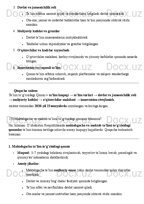 3. Davlat va jamoatchilik roli
o Ta’lim sifatini nazorat qilish va standartlarni belgilash davlat zimmasida.
o Ota-ona, jamoa va nodavlat tashkilotlar ham ta’lim jarayonida ishtirok etishi 
mumkin.
4. Moliyaviy kafolat va grantlar
o Davlat ta’lim muassasalarini moliyalashtiradi.
o Talabalar uchun stipendiyalar va grantlar belgilangan.
5. O‘qituvchilar va kadrlar tayyorlash
o O‘qituvchilar malakasi, kasbiy rivojlanishi va ijtimoiy kafolatlar qonunda nazarda 
tutilgan.
6. Innovatsion va raqamli ta’lim
o Qonun ta’lim sifatini oshirish, raqamli platformalar va xalqaro standartlarga 
moslashuvni rag‘batlantiradi.
??????   Qisqacha xulosa:
Ta’lim to‘g‘risidagi Qonun =  ta’lim huquqi → ta’lim turlari → davlat va jamoatchilik roli 
→ moliyaviy kafolat → o‘qituvchilar malakasi → innovatsion rivojlanish .
ezident tomonidan  2020 - yil 23 sentyabrda  imzolangan va kuchga kirgan.
279.Maktabgacha va maktab ta’limi to`g`risidagi qonunni bilasizmi? 
Ha, bilaman. O‘zbekiston Respublikasida  maktabgacha va maktab ta’limi to‘g‘risidagi 
qonunlar  ta’lim tizimini tartibga soluvchi asosiy huquqiy hujjatlardir.  Qisqacha tushuntirib 
beraman:
1. Maktabgacha ta’lim to‘g‘risidagi qonun
 Maqsad:  3–7 yoshdagi bolalarni rivojlantirish, tayyorlov ta’limini berish, psixologik va 
ijtimoiy ko‘nikmalarini shakllantirish.
 Asosiy jihatlar:
o Maktabgacha ta’lim  majburiy emas , lekin davlat tomonidan qulay sharoitlar 
yaratiladi.
o Davlat va xususiy bog‘chalar faoliyati qonunda belgilangan.
o Ta’lim sifati va xavfsizlikni davlat nazorat qiladi.
o Ota-onalar va jamoat institutlari ham jarayonda ishtirok etishi mumkin. 