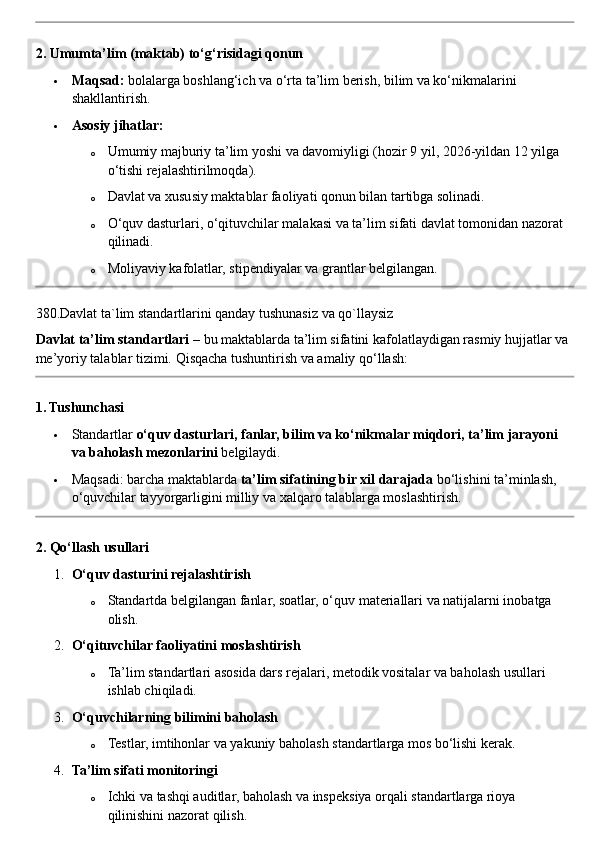 2. Umumta’lim (maktab) to‘g‘risidagi qonun
 Maqsad:  bolalarga boshlang‘ich va o‘rta ta’lim berish, bilim va ko‘nikmalarini 
shakllantirish.
 Asosiy jihatlar:
o Umumiy majburiy ta’lim yoshi va davomiyligi (hozir 9 yil, 2026 - yildan 12 yilga 
o‘tishi rejalashtirilmoqda).
o Davlat va xususiy maktablar faoliyati qonun bilan tartibga solinadi.
o O‘quv dasturlari, o‘qituvchilar malakasi va ta’lim sifati davlat tomonidan nazorat 
qilinadi.
o Moliyaviy kafolatlar, stipendiyalar va grantlar belgilangan.
380.Davlat ta`lim standartlarini qanday tushunasiz va qo`llaysiz
Davlat ta’lim standartlari  – bu maktablarda ta’lim sifatini kafolatlaydigan rasmiy hujjatlar va 
me’yoriy talablar tizimi.  Qisqacha tushuntirish va amaliy qo‘llash:
1. Tushunchasi
 Standartlar  o‘quv dasturlari, fanlar, bilim va ko‘nikmalar miqdori, ta’lim jarayoni 
va baholash mezonlarini  belgilaydi.
 Maqsadi: barcha maktablarda  ta’lim sifatining bir xil darajada  bo‘lishini ta’minlash, 
o‘quvchilar tayyorgarligini milliy va xalqaro talablarga moslashtirish.
2. Qo‘llash usullari
1. O‘quv dasturini rejalashtirish
o Standartda belgilangan fanlar, soatlar, o‘quv materiallari va natijalarni inobatga 
olish.
2. O‘qituvchilar faoliyatini moslashtirish
o Ta’lim standartlari asosida dars rejalari, metodik vositalar va baholash usullari 
ishlab chiqiladi.
3. O‘quvchilarning bilimini baholash
o Testlar, imtihonlar va yakuniy baholash standartlarga mos bo‘lishi kerak.
4. Ta’lim sifati monitoringi
o Ichki va tashqi auditlar, baholash va inspeksiya orqali standartlarga rioya 
qilinishini nazorat qilish. 