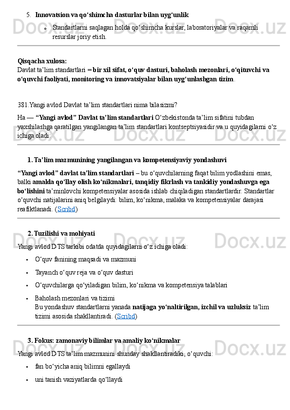 5. Innovatsion va qo‘shimcha dasturlar bilan uyg‘unlik
o Standartlarni saqlagan holda qo‘shimcha kurslar, laboratoriyalar va raqamli 
resurslar joriy etish.
Qisqacha xulosa:
Davlat ta’lim standartlari =  bir xil sifat, o‘quv dasturi, baholash mezonlari, o‘qituvchi va 
o‘quvchi faoliyati, monitoring va innovatsiyalar bilan uyg‘unlashgan tizim .
381.Yangi avlod Davlat ta’lim standartlari nima bilasizmi?
Ha —  “Yangi avlod” Davlat ta’lim standartlari  O‘zbekistonda ta’lim sifatini tubdan 
yaxshilashga qaratilgan yangilangan ta’lim standartlari kontseptsiyasidir va u quyidagilarni o‘z 
ichiga oladi:
??????  1. Ta’lim mazmunining yangilangan va kompetensiyaviy yondashuvi
“Yangi avlod” davlat ta’lim standartlari  – bu o‘quvchilarning faqat bilim yodlashini emas, 
balki  amalda qo‘llay olish ko‘nikmalari, tanqidiy fikrlash va tankidiy yondashuvga ega 
bo‘lishini  ta’minlovchi kompetensiyalar asosida ishlab chiqiladigan standartlardir. Standartlar 
o‘quvchi natijalarini aniq belgilaydi: bilim, ko‘nikma, malaka va kompetensiyalar darajasi 
reafiktlanadi.  ( Scribd )
??????  2. Tuzilishi va mohiyati
Yangi avlod DTS tarkibi odatda quyidagilarni o‘z ichiga oladi:
 O‘quv fanining maqsadi va mazmuni
 Tayanch o‘quv reja va o‘quv dasturi
 O‘quvchilarga qo‘yiladigan bilim, ko‘nikma va kompetensiya talablari
 Baholash mezonlari va tizimi
Bu yondashuv standartlarni yanada  natijaga yo‘naltirilgan, izchil va uzluksiz  ta’lim 
tizimi asosida shakllantiradi.  ( Scribd )
??????  3. Fokus: zamonaviy bilimlar va amaliy ko‘nikmalar
Yangi avlod DTS ta’lim mazmunini shunday shakllantiradiki, o‘quvchi:
 fan bo‘yicha aniq bilimni egallaydi
 uni tanish vaziyatlarda qo‘llaydi 