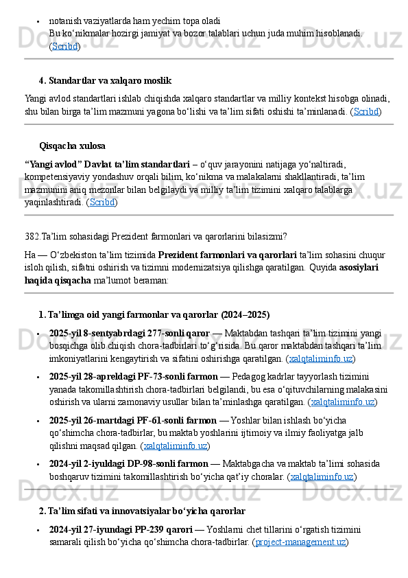  notanish vaziyatlarda ham yechim topa oladi
Bu ko‘nikmalar hozirgi jamiyat va bozor talablari uchun juda muhim hisoblanadi. 
( Scribd )
??????  4. Standartlar va xalqaro moslik
Yangi avlod standartlari ishlab chiqishda xalqaro standartlar va milliy kontekst hisobga olinadi, 
shu bilan birga ta’lim mazmuni yagona bo‘lishi va ta’lim sifati oshishi ta’minlanadi. ( Scribd )
??????  Qisqacha xulosa
“Yangi avlod” Davlat ta’lim standartlari  – o‘quv jarayonini natijaga yo‘naltiradi, 
kompetensiyaviy yondashuv orqali bilim, ko‘nikma va malakalarni shakllantiradi, ta’lim 
mazmunini aniq mezonlar bilan belgilaydi va milliy ta’lim tizimini xalqaro talablarga 
yaqinlashtiradi. ( Scribd )
382.Ta’lim sohasidagi Prezident farmonlari va qarorlarini bilasizmi?
Ha — O‘zbekiston ta’lim tizimida  Prezident farmonlari va qarorlari  ta’lim sohasini chuqur 
isloh qilish, sifatni oshirish va tizimni modernizatsiya qilishga qaratilgan.  Quyida  asosiylari 
haqida qisqacha  ma’lumot beraman:
??????  1. Ta’limga oid yangi farmonlar va qarorlar (2024–2025)
 2025-yil 8-sentyabrdagi 277-sonli qaror  — Maktabdan tashqari ta’lim tizimini yangi 
bosqichga olib chiqish chora-tadbirlari to‘g‘risida. Bu qaror maktabdan tashqari ta’lim 
imkoniyatlarini kengaytirish va sifatini oshirishga qaratilgan.  ( xalqtaliminfo.uz )
 2025-yil 28-apreldagi PF-73-sonli farmon  — Pedagog kadrlar tayyorlash tizimini 
yanada takomillashtirish chora-tadbirlari belgilandi, bu esa o‘qituvchilarning malakasini 
oshirish va ularni zamonaviy usullar bilan ta’minlashga qaratilgan. ( xalqtaliminfo.uz )
 2025-yil 26-martdagi PF-61-sonli farmon  — Yoshlar bilan ishlash bo‘yicha 
qo‘shimcha chora-tadbirlar, bu maktab yoshlarini ijtimoiy va ilmiy faoliyatga jalb 
qilishni maqsad qilgan. ( xalqtaliminfo.uz )
 2024-yil 2-iyuldagi DP-98-sonli farmon  — Maktabgacha va maktab ta’limi sohasida 
boshqaruv tizimini takomillashtirish bo‘yicha qat’iy choralar. ( xalqtaliminfo.uz )
??????  2. Ta’lim sifati va innovatsiyalar bo‘yicha qarorlar
 2024-yil 27-iyundagi PP-239 qarori  — Yoshlarni chet tillarini o‘rgatish tizimini 
samarali qilish bo‘yicha qo‘shimcha chora-tadbirlar.  ( project-management.uz ) 